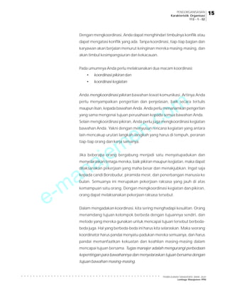 e-manajemen.com
PEMBELAJARAN MANAJEMEN JARAK JAUH
Lembaga Manajemen PPM
○ ○ ○ ○ ○ ○ ○ ○ ○ ○ ○ ○ ○ ○ ○ ○ ○ ○ ○ ○ ○ ○ ○ ○ ○ ○ ○ ○ ○ ○ ○ ○ ○ ○ ○ ○ ○ ○ ○ ○ ○ ○ ○ ○ ○ ○ ○
15
15
15
15
15
PENGORGANISASIAN
Karakteristik Organisasi
113 - 1 - 02
Dengan mengkoordinasi, Anda dapat menghindari timbulnya konflik atau
dapat mengatasi konflik yang ada. Tanpa koordinasi, tiap-tiap bagian dan
karyawan akan berjalan menurut keinginan mereka masing-masing, dan
akan timbul kesimpangsiuran dan kekacauan.
Pada umumnya Anda perlu melaksanakan dua macam koordinasi:
• koordinasi pikiran dan
• koordinasi kegiatan
Anda mengkoordinasi pikiran bawahan lewat komunikasi. Artinya Anda
perlu menyampaikan pengertian dan penjelasan, baik secara tertulis
maupun lisan, kepada bawahan Anda. Anda perlu menanamkan pengertian
yang sama mengenai tujuan perusahaan kepada semua bawahan Anda.
Selain mengkoordinasi pikiran, Anda perlu juga mengkoordinasi kegiatan
bawahan Anda. Yakni dengan menyusun rencana kegiatan yang antara
lain mencakup urutan langkah-langkah yang harus di tempuh, peranan
tiap-tiap orang dan kerja samanya.
Jika beberapa orang bergabung menjadi satu menyatupadukan dan
menyelaraskan tenaga mereka, baik pikiran maupun kegiatan, maka dapat
dilaksanakan pekerjaan yang maha besar dan menakjubkan. Ingat saja
kepada candi Borobudur, piramida mesir, dan penerbangan manusia ke
bulan. Semuanya ini merupakan pekerjaan raksasa yang jauh di atas
kemampuan satu orang. Dengan mengkoordinasi kegiatan dan pikiran,
orang dapat melaksanakan pekerjaan raksasa tersebut.
Dalam mengadakan koordinasi, kita sering menghadapi kesulitan. Orang
menamdang tujuan kelompok berbeda dengan tujuannya sendiri, dan
metode yang mereka gunakan untuk mencapai tujuan tersebut berbeda-
beda juga. Hal yang berbeda-beda ini harus kita selaraskan. Maka seorang
koordinator harus pandai menyatu-padukan mereka semuanya, dan harus
pandai memanfaatkan kekuatan dan keahlian masing-masing dalam
mencapai tujuan bersama. Tugas manajer adalah mengurangi perbedaan
kepentingan para bawahannya dan menyelaraskan tujuan bersama dengan
tujuan bawahan masing-masing.
 