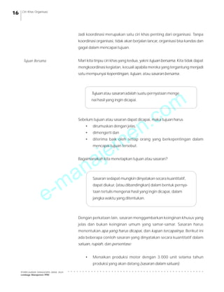 e-manajemen.com
PEMBELAJARAN MANAJEMEN JARAK JAUH
Lembaga Manajemen PPM
○ ○ ○ ○ ○ ○ ○ ○ ○ ○ ○ ○ ○ ○ ○ ○ ○ ○ ○ ○ ○ ○ ○ ○ ○ ○ ○ ○ ○ ○ ○ ○ ○ ○ ○ ○ ○ ○ ○ ○ ○ ○ ○ ○ ○ ○ ○
16 Ciri Khas Organisasi
Jadi koordinasi merupakan satu ciri khas penting dari organisasi. Tanpa
koordinasi organisasi, tidak akan berjalan lancar, organisasi bisa kandas dan
gagal dalam mencapai tujuan.
Mari kita tinjau ciri khas yang kedua, yakni tujuan bersama. Kita tidak dapat
mengkoordinasi kegiatan, kecuali apabila mereka yang tergantung menjadi
satu mempunyai kepentingan, tujuan, atau sasaran bersama.
Tujuan atau sasaran adalah suatu pernyataan menge
nai hasil yang ingin dicapai.
Sebelum tujuan atau sasaran dapat dicapai, maka tujuan harus
• dirumuskan dengan jelas,
• dimengerti dan
• diterima baik oleh setiap orang yang berkepentingan dalam
mencapai tujuan tersebut.
Bagaimanakah kita menetapkan tujuan atau sasaran?
Sasaran sedapat mungkin dinyatakan secara kuantitatif,
dapat diukur, (atau dibandingkan) dalam bentuk pernya-
taan tertulis mengenai hasil yang ingin dicapai, dalam
jangka waktu yang ditentukan.
Dengan perkataan lain, sasaran menggambarkan keinginan khusus yang
jelas dan bukan keinginan umum yang samar-samar. Sasaran harus
menentukan apa yang harus dicapai, dan kapan tercapainya. Berikut ini
ada beberapa contoh sasaran yang dinyatakan secara kuantitatif dalam
satuan, rupiah, dan persentase:
• Menaikan produksi motor dengan 3.000 unit selama tahun
produksi yang akan datang (sasaran dalam satuan).
Tujuan Bersama
 