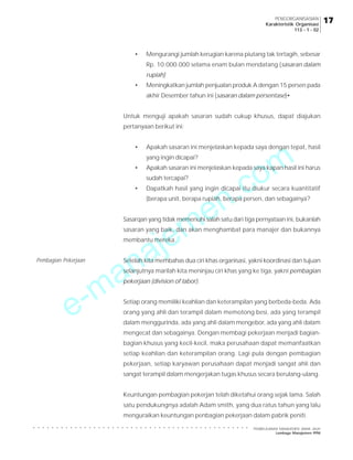 e-manajemen.com
PEMBELAJARAN MANAJEMEN JARAK JAUH
Lembaga Manajemen PPM
○ ○ ○ ○ ○ ○ ○ ○ ○ ○ ○ ○ ○ ○ ○ ○ ○ ○ ○ ○ ○ ○ ○ ○ ○ ○ ○ ○ ○ ○ ○ ○ ○ ○ ○ ○ ○ ○ ○ ○ ○ ○ ○ ○ ○ ○ ○
17
17
17
17
17
PENGORGANISASIAN
Karakteristik Organisasi
113 - 1 - 02
• Mengurangi jumlah kerugian karena piutang tak tertagih, sebesar
Rp. 10.000.000 selama enam bulan mendatang (sasaran dalam
rupiah)
• Meningkatkan jumlah penjualan produk A dengan 15 persen pada
akhir Desember tahun ini (sasaran dalam persentase)•
Untuk menguji apakah sasaran sudah cukup khusus, dapat diajukan
pertanyaan berikut ini:
• Apakah sasaran ini menjelaskan kepada saya dengan tepat, hasil
yang ingin dicapai?
• Apakah sasaran ini menjelaskan kepada saya kapan hasil ini harus
sudah tercapai?
• Dapatkah hasil yang ingin dicapai itu diukur secara kuantitatif
(berapa unit, berapa rupiah, berapa persen, dan sebagainya?
Sasarqan yang tidak memenuhi salah satu dari tiga pernyataan ini, bukanlah
sasaran yang baik, dan akan menghambat para manajer dan bukannya
membantu mereka.
Setelah kita membahas dua ciri khas organisasi, yakni koordinasi dan tujuan
selanjutnya marilah kita meninjau ciri khas yang ke tiga, yakni pembagian
pekerjaan (division of labor).
Setiap orang memiliki keahlian dan keterampilan yang berbeda-beda. Ada
orang yang ahli dan terampil dalam memotong besi, ada yang terampil
dalam menggurinda, ada yang ahli dalam mengebor, ada yang ahli dalam
mengecat dan sebagainya. Dengan membagi pekerjaan menjadi bagian-
bagian khusus yang kecil-kecil, maka perusahaan dapat memanfaatkan
setiap keahlian dan keterampilan orang. Lagi pula dengan pembagian
pekerjaan, setiap karyawan perusahaan dapat menjadi sangat ahli dan
sangat terampil dalam mengerjakan tugas khusus secara berulang-ulang.
Keuntungan pembagian pekerjan telah diketahui orang sejak lama. Salah
satu pendukungnya adalah Adam smith, yang dua ratus tahun yang lalu
menguraikan keuntungan penbagian pekerjaan dalam pabrik peniti.
Pembagian Pekerjaan
 