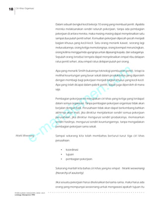 e-manajemen.com
PEMBELAJARAN MANAJEMEN JARAK JAUH
Lembaga Manajemen PPM
○ ○ ○ ○ ○ ○ ○ ○ ○ ○ ○ ○ ○ ○ ○ ○ ○ ○ ○ ○ ○ ○ ○ ○ ○ ○ ○ ○ ○ ○ ○ ○ ○ ○ ○ ○ ○ ○ ○ ○ ○ ○ ○ ○ ○ ○ ○
18 Ciri Khas Organisasi
Dalam sebuah bengkel kecil bekerja 10 orang yang membuat peniti. Apabila
mereka melaksanakan sendiri seluruh pekerjaan, tanpa ada pembagian
pekerjaan di antara mereka, maka masing-masing dapat menyelesaikan satu
sampai dua puluh peniti sehari. Kemudian pekerjaan dipecah-pecah menjadi
bagian khusus yang kecil-kecil. Satu orang menarik kawat, seorang lagi
meluruskannya, orang ketiga memotongnya, orang keempat meruncingkan,
orang kelima menggurinda ujungnya untuk dipasangi kepala, dan sebagainya.
Sepuluh orang tersebut ternyata dapat menyelesaikan empat ribu delapan
ratus peniti sehari, atau empat ratus delapan puluh per orang.
Apa yang menarik Smith bukannya teknologi pembuatan peniti, tetapi ia
melihat keuntungan yang besar sekali dalam produktivitas yang diperoleh
dengan membagi-bagi pekerjaan menjadi bagian khusus yang kecil-kecil.
Apa yang telah dicapai dalam pabrik peniti, dapat juga diperoleh di mana
saja.
Pembagian pekerjaan ini merupakan ciri khas yang ketiga yang terdapat
dalam semua organisasi. Tanpa pembagian pekerjaan organisasi tidak akan
berjalan dengan baik. Perusahaan tidak akan dapat berkembang bahkan
akhirnya akan mati, jika direktur menjalankan sendiri semua pekerjaan
perusahaan, jika direktur mengurusi sendiri produksinya, memasarkan
sendiri hasilnya, mengurusi sendiri keuntungannya, tanpa mengadakan
pembagian pekerjaan sama sekali.
Sampai sekarang kita telah membahas berturut-turut tiga ciri khas
perusahaan:
• koordinasi
• tujuan
• pembagian pekerjaan.
Sekarang marilah kita bahas ciri khas yang ke empat : hirarki wewenang
(hierarchy of aoutority).
Jika sesuatu pekerjaan harus diselesaikan bersama-sama, maka harus ada
orang yang mempunyai wewenang untuk mengawasi apakah tujuan itu
Hirarki Wewenang
 