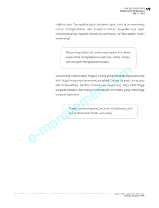e-manajemen.com
PEMBELAJARAN MANAJEMEN JARAK JAUH
Lembaga Manajemen PPM
○ ○ ○ ○ ○ ○ ○ ○ ○ ○ ○ ○ ○ ○ ○ ○ ○ ○ ○ ○ ○ ○ ○ ○ ○ ○ ○ ○ ○ ○ ○ ○ ○ ○ ○ ○ ○ ○ ○ ○ ○ ○ ○ ○ ○ ○ ○
19
19
19
19
19
PENGORGANISASIAN
Karakteristik Organisasi
113 - 1 - 02
telah tercapai. Dan apabila tujuan belum tercapai, maka ia berwewenang
untuk mengarahkan dan memerintahkan bawahannya agar
menyelesaikannya. Apakah sebenarnya wewenang itu? Dan apakah hirarki
wewenang?
Wewenang adalah hak untuk memutuskan atau keku-
asaan untuk mengerjakan sesuatu atau untuk menyu-
ruh orang lain mengerjakan sesuatu.
Wewenang ini bertingkat-tingkat. Orang yang menduduki jabatan yang
lebih tinggi mempunyai wewenang yang lebih banyak daripada orang yang
ada di bawahnya. Direktur mempunyai wewenang yang lebih tinggi
daripada manajer; dan manajer mempunyai wewenang yang lebih tinggi
daripada supervisor.
Tingkat wewenang yang berbeda-beda dalam organi-
sasi ini dinamakan hirarki wewenang.
 