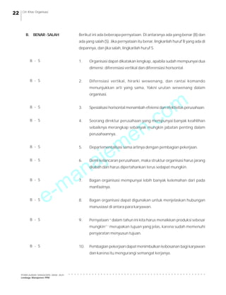 e-manajemen.com
PEMBELAJARAN MANAJEMEN JARAK JAUH
Lembaga Manajemen PPM
○ ○ ○ ○ ○ ○ ○ ○ ○ ○ ○ ○ ○ ○ ○ ○ ○ ○ ○ ○ ○ ○ ○ ○ ○ ○ ○ ○ ○ ○ ○ ○ ○ ○ ○ ○ ○ ○ ○ ○ ○ ○ ○ ○ ○ ○ ○
22 Ciri Khas Organisasi
Berikut ini ada beberapa pernyataan. Di antaranya ada yang benar (B) dan
ada yang salah (S). Jika pernyataan itu benar, lingkarilah huruf B yang ada di
depannya, dan jika salah, lingkarilah huruf S.
1. Organisasi dapat dikatakan lengkap, apabila sudah mempunyai dua
dimensi: diferensiasi vertikal dan diferensiasi horisontal.
2. Difernsiasi vertikal, hirarki wewenang, dan rantai komando
menunjukkan arti yang sama, Yakni urutan wewenang dalam
organisasi.
3. Spesialisasi horisontal menambah efeiensi dan efektivitas perusahaan.
4. Seorang direktur perusahaan yang mempunyai banyak keahlihan
sebaiknya merangkap sebanyak mungkin jabatan penting dalam
perusahaannya.
5. Departementalisasi sama artinya dengan pembagian pekerjaan.
6. Demi kelancaran perusahaan, maka struktur organisasi harus jarang
diubah dan harus dipertahankan terus sedapat mungkin.
7. Bagan organisasi mempunyai lebih banyak kelemahan dari pada
manfaatnya.
8. Bagan organisasi dapat digunakan untuk menjelaskan hubungan
manusiawi di antara para karyawan.
9. Pernyataan “dalam tahun ini kita harus menaikkan produksi sebesar
mungkin”’ merupakan tujuan yang jelas, karena sudah memenuhi
persyaratan menyusun tujuan.
10. Pembagian pekerjaan dapat menimbulkan kebosanan bagi karyawan
dan karena itu mengurangi semangat kerjanya.
B. BENAR-SALAH
B - S
B - S
B - S
B - S
B - S
B - S
B - S
B - S
B - S
B - S
 