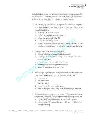 e-manajemen.com
PEMBELAJARAN MANAJEMEN JARAK JAUH
Lembaga Manajemen PPM
○ ○ ○ ○ ○ ○ ○ ○ ○ ○ ○ ○ ○ ○ ○ ○ ○ ○ ○ ○ ○ ○ ○ ○ ○ ○ ○ ○ ○ ○ ○ ○ ○ ○ ○ ○ ○ ○ ○ ○ ○ ○ ○ ○ ○ ○ ○
23
23
23
23
23
PENGORGANISASIAN
Karakteristik Organisasi
113 - 1 - 02
Berikut ini ada beberapa pernyataan; masing-masing mengandung sedikit
banyak kebenaran. Pilihlah diantaranya satu pernyataan saja yang menurut
pendapat Anda paling benar Lingkarilah huruf pilihan Anda!
1. Perusahaan yang sudah dewasa mengalami perkembangan yang lebih
pesat lagi, sehingga perlu mengadakan perubahan. Dalam hal ini
perusahaan sebaiknya
a. menambah diferensiasi vertikal
b. menambah panjangnya rantai komando
c. menambah spesialisasi horisontal
d. Memperlebar rentang kendali
e. menyusun kembali organisasi perusahaan, sesuai dengan kebutuhan
f. melakukan semua kegiatan yang tersebut pada a sampai dengan e.
2. Dengan mengadakan diferensiasi horisontal
a. efisiensi kerja dapat meningkat lebih tinggi lagi
b. para karyawan merasa lebih senang, karena pekerjaan mereka
menjadi lebih mudah
c. pekerjaan karyawan menjadi lebih sederhana
d. para karyawan dapat menjadi lebih terampil
e. semua yang tersebut dari a sampai d.
3. Bentuk bagan organisasi yang paling sedikit menampilkan perbedaan
kedudukan para karyawan dalam organisasi, adalah bentuk
a. bagan vertikal
b. bagan horisontal
c. bagan konsentris
d. semua bentuk dari a sampai dengan c
e. tidak ada satu pun bentuk yang disebut dari a sampai dengan c
4. Berikut ini ada beberapa perumusan tujuan. Pilihlah satu diantaranya
yang menurut pendapat Anda paling banyak memenuhi persyaratan!
a. menaikkan sebanyak mungkin laba bersih dalam tahun ini
b. menaikkan jumlah produksi dengan 10.000 potong dalam enam
bulan mendatang
 