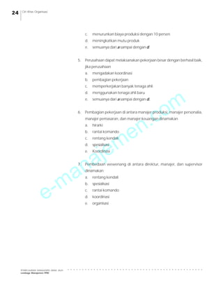 e-manajemen.com
PEMBELAJARAN MANAJEMEN JARAK JAUH
Lembaga Manajemen PPM
○ ○ ○ ○ ○ ○ ○ ○ ○ ○ ○ ○ ○ ○ ○ ○ ○ ○ ○ ○ ○ ○ ○ ○ ○ ○ ○ ○ ○ ○ ○ ○ ○ ○ ○ ○ ○ ○ ○ ○ ○ ○ ○ ○ ○ ○ ○
24 Ciri Khas Organisasi
c. menurunkan biaya produksi dengan 10 persen
d. meningkatkan mutu produk
e. semuanya dari a sampai dengan d.
5. Perusahaan dapat melaksanakan pekerjaan besar dengan berhasil baik,
jika perusahaan
a. mengadakan koordinasi
b. pembagian pekerjaan
c. memperkerjakan banyak tenaga ahli
d. menggunakan tenaga ahli baru
e. semuanya dari a sampai dengan d.
6. Pembagian pekerjaan di antara manajer produksi, manajer personalia,
manajer pemasaran, dan manajer keuangan dinamakan
a. hirarki
b. rantai komando
c. rentang kendali
d. spesialisasi
e. Koordinasi
7. Pembedaan wewenang di antara direktur, manajer, dan supervisor
dinamakan
a. rentang kendali
b. spesialisasi
c. rantai komando
d. koordinasi
e. organisasi
 