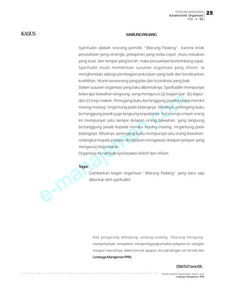 e-manajemen.com
PEMBELAJARAN MANAJEMEN JARAK JAUH
Lembaga Manajemen PPM
○ ○ ○ ○ ○ ○ ○ ○ ○ ○ ○ ○ ○ ○ ○ ○ ○ ○ ○ ○ ○ ○ ○ ○ ○ ○ ○ ○ ○ ○ ○ ○ ○ ○ ○ ○ ○ ○ ○ ○ ○ ○ ○ ○ ○ ○ ○
25
25
25
25
25
PENGORGANISASIAN
Karakteristik Organisasi
113 - 1 - 02
KASUS WARUNGPADANG
Syarifudin adalah seorang pemilik “Warung Padang”. karena letak
perusahaan yang strategis, pelayanan yang serba cepat, mutu masakan
yang lezat, dan tempat yang bersih, maka perusahaan berkembang cepat.
Syarifudin mulai memikirkan susunan organisasi yang efisien. Ia
menghendaki adanya pembagian pekerjaan yang baik dan berdasarkan
keahlihan, hirarki wewenang yang jelas dan koordinasi yang baik.
Dalam susunan organisasi yang baru dibentuknya, Syarifuddin mempunyai
beberapa bawahan langsung, yang mengurusi (a) bagian bar; (b) dapur;
dan (c) meja makan. Pemegang buku bertanggung jawab kepada mereka
masing-masing, tergantung pada bidangnya. Misalnya, pemegang buku
bertanggung jawab juga langsung kepadanya. Seterusnya empat orang
ini mempunyai satu sampai delapan orang bawahan, yang langsung
bertanggung jawab kepada mereka masing-masing, tergantung pada
bidangnya. Misalnya, pemegang buku mempunyai satu orang bawahan;
sedangkan kepala pelayan ditugaskan mengawasi delapan pelayan yang
mengurusi meja makan.
Organisasi ini nampaknya berjalan efektif dan efisien.
Tugas
Gambarkan bagan organisasi “Warung Padang” yang baru saja
dibentuk oleh syarifudin!
DW/SJT/smr/05.
Hak pengarang dilindungi undang-undang. Dilarang mengutip,
memperbanyak, menyiarkan, memperdagangkan bahan pelajaran ini, sebagian
maupun seluruhnya, dalam bentuk apapun, kecuali dengan izin tertulis dari
LembagaManajemenPPM.
 