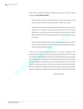 e-manajemen.com
PEMBELAJARAN MANAJEMEN JARAK JAUH
Lembaga Manajemen PPM
○ ○ ○ ○ ○ ○ ○ ○ ○ ○ ○ ○ ○ ○ ○ ○ ○ ○ ○ ○ ○ ○ ○ ○ ○ ○ ○ ○ ○ ○ ○ ○ ○ ○ ○ ○ ○ ○ ○ ○ ○ ○ ○ ○ ○ ○ ○
6 Ciri Khas Organisasi
Perlu Anda perhatikan bahwa sekarang perusahaan Pak Wira sudah
mempunyai dua dimensi dasar :
• tiga diferensiasi vertikal, yang terdiri dari lapis pertama direktur, lapis
kedua manajer, dan lapis ketiga supervisor, wakil atau asisten.
• empat bentuk difernsiasi horisontal yang berbeda-beda, yakni pertama
departemen produksi, kedua depaartemen pemasaran, ketiga
departemen keuangan, dan keempat departemen personalia. Maka
diferensiasi horisontal disebut juga departementalisasi atau spesialisasi
horisontal.
• empat bentuk spesialisasi horisontal yang berbeda-beda, yakni pertama
bagian produksi, kedua bagian pemasaran, ketiga bagian keuangan,
dan keempat bagian personalia.
Empat orang manajer spesialis produksi, pemasaran, keuangan, dan
personalia, sekarang ini mengerjakan tugas yang dulu dilakukan semuanya
oleh Pak Wira. Bayangkanlah betapa bertambah beratnya pekerjaan pak
Wira sebagai direktur, apabila masih ditambah lagi lapis vertikal dan jajaran
spesialis horisontal. maka perlu sekali adanya koordinasi. Pada umumnya
semakin banyak spesialisasi, semakin sukar orang mengadakan koordinasi.
Hal ini menimbulkan masalah rentang kendali (span of control), yakni jumlah
bawahan langsung yang dapat dimanajemeni dengan efektif oleh seseorang.
Rentang Kendali
 