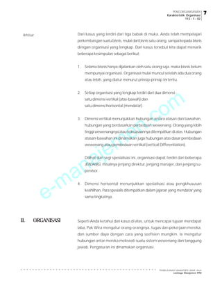 e-manajemen.com
PEMBELAJARAN MANAJEMEN JARAK JAUH
Lembaga Manajemen PPM
○ ○ ○ ○ ○ ○ ○ ○ ○ ○ ○ ○ ○ ○ ○ ○ ○ ○ ○ ○ ○ ○ ○ ○ ○ ○ ○ ○ ○ ○ ○ ○ ○ ○ ○ ○ ○ ○ ○ ○ ○ ○ ○ ○ ○ ○ ○
7
7
7
7
7
PENGORGANISASIAN
Karakteristik Organisasi
113 - 1 - 02
Dari kasus yang terdiri dari tiga babak di muka, Anda telah mempelajari
perkembangan suatu bisnis, mulai dari bisnis satu-orang, sampai kepada bisnis
dengan organisasi yang lengkap. Dari kasus tersebut kita dapat menarik
beberapa kesimpulan sebagai berikut:
1. Selama bisnis hanya dijalankan oleh satu orang saja, maka bisnis belum
mempunyai organisasi. Organisasi mulai muncul setelah ada dua orang
atau lebih, yang diatur menurut prinsip-prinsip tertentu.
2. Setiap organisasi yang lengkap terdiri dari dua dimensi :
satu dimensi vertikal (atas-bawah) dan
satu dimensi horisontal (mendatar).
3. Dimensi vertikal menunjukkan hubungan antara atasan dan bawahan,
hubungan yang berdasarkan perbedaan wewenang. Orang yang lebih
tinggi wewenangnya atau kekuasaannya ditempatkan di atas. Hubungan
atasan-bawahan ini dinamakan juga hubungan atas dasar pembedaan
wewenang atau pembedaan vertikal (vertical Differentiation).
Dilihat dari segi spesialisasi ini, organisasi dapat terdiri dari beberapa
JENJANG, misalnya jenjang direktur, jenjang manajer, dan jenjang su-
pervisor.
4. Dimensi horisontal menunjukkan spesialisasi atau pengkhususan
keahlihan. Para spesialis ditempatkan dalam jajaran yang mendatar yang
sama tingkatnya.
Ikhtisar
II. ORGANISASI Seperti Anda ketahui dari kasus di atas, untuk mencapai tujuan mendapat
laba, Pak Wira mengatur orang-orangnya, tugas dan pekerjaan mereka,
dan sumber daya dengan cara yang seefisien mungkin. Ia mengatur
hubungan antar mereka melewati suatu sistem wewenang dan tanggung
jawab. Pengaturan ini dinamakan organisasi.
 