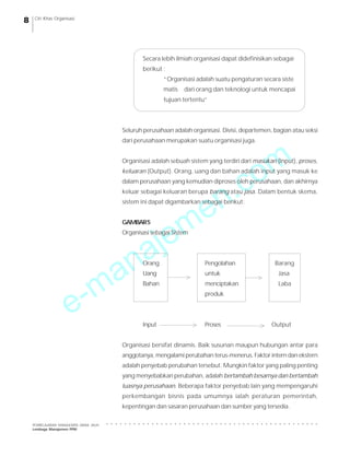 e-manajemen.com
PEMBELAJARAN MANAJEMEN JARAK JAUH
Lembaga Manajemen PPM
○ ○ ○ ○ ○ ○ ○ ○ ○ ○ ○ ○ ○ ○ ○ ○ ○ ○ ○ ○ ○ ○ ○ ○ ○ ○ ○ ○ ○ ○ ○ ○ ○ ○ ○ ○ ○ ○ ○ ○ ○ ○ ○ ○ ○ ○ ○
8 Ciri Khas Organisasi
Secara lebih ilmiah organisasi dapat didefinisikan sebagai
berikut :
“Organisasi adalah suatu pengaturan secara siste
matis dari orang dan teknologi untuk mencapai
tujuan tertentu”
Seluruh perusahaan adalah organisasi. Divisi, departemen, bagian atau seksi
dari perusahaan merupakan suatu organisasi juga.
Organisasi adalah sebuah sistem yang terdiri dari masukan (Input), proses,
keluaran (Output). Orang, uang dan bahan adalah input yang masuk ke
dalam perusahaan yang kemudian diproses oleh perusahaan, dan akhirnya
keluar sebagai keluaran berupa barang atau jasa. Dalam bentuk skema,
sistem ini dapat digambarkan sebagai berikut:
GAMBAR5
Organisasi sebagai Sistem
Orang Pengolahan Barang
Uang untuk Jasa
Bahan menciptakan Laba
produk
Input Proses Output
Organisasi bersifat dinamis. Baik susunan maupun hubungan antar para
anggotanya, mengalami perubahan terus-menerus. Faktor intern dan ekstern
adalah penyebab perubahan tersebut. Mungkin faktor yang paling penting
yang menyebabkan perubahan, adalah bertambah besarnya dan bertambah
luasnya perusahaan. Beberapa faktor penyebab lain yang mempengaruhi
perkembangan bisnis pada umumnya ialah peraturan pemerintah,
kepentingan dan sasaran perusahaan dan sumber yang tersedia.
 
