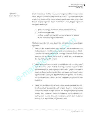 e-manajemen.com
PEMBELAJARAN MANAJEMEN JARAK JAUH
Lembaga Manajemen PPM
○ ○ ○ ○ ○ ○ ○ ○ ○ ○ ○ ○ ○ ○ ○ ○ ○ ○ ○ ○ ○ ○ ○ ○ ○ ○ ○ ○ ○ ○ ○ ○ ○ ○ ○ ○ ○ ○ ○ ○ ○ ○ ○ ○ ○ ○ ○
9
9
9
9
9
PENGORGANISASIAN
Karakteristik Organisasi
113 - 1 - 02
Untuk menjelaskan struktur atau susunan organisasi, kita menggunakan
bagan. Bagan organisasi menggambarkan struktur organisasi sari bagan
tersebut kita dapat melihat kaitan antara orang dengan departemen atau
dengan bagian organiasi. Selain melukiskan kaitan, bagan organisasi
menggambarkan juga :
• garis wewenang (untuk memutuskan, memerintahkan)
• jenis dan arus pekerjaan
• rentang kendali, yakni jumlah bawhan langsung yang dapat
diurusi oleh seseorang secara efektif.
Ada tiga macam bentuk yang dapat kita pilih dalam menyusun bagan
organisasi :
1. bagan vertikal, seperti terlihat dalam gambar 3. Ini merupakan metode
tradisional dalam melukiskan susunan organiasasi perusahaan. Kotak-
kotak disusun dari atas ke bawah, sehingga kelihatan jelas siapakah
atasan dan siapakah bawahan, siapakah yang lebih tinggi wewenangnya
dan siapakah yang lebih rendah.
2. bagan horisontal, menggunakan metode biasa untuk membaca huruf
latin, dari kiri ke kanan; metode ini mengurangi sebanyak mungkin
gagasan mengenai tingkat yang berbeda-beda, gagasan mengenai
atasan dan bawahan. Dengan demikian, orang yang lebih rendah dalam
organisasi tidak secara jelas diperlihatkan dalam gambar. Hal ini untuk
menghilangkan rasa rendah diri dari karyawan yang lebih rendah
tingkatnya.
3. bagan yang konsentris, terdiri atas beberapa lingkaran yang sepusat.
Kepala eksekutif berada di tengah-tengah. Bagan ini menunjukkan
sifat dinamis dari hubungan pribadi, dan menghilangkan “perasaan
atasan” dan “bawahan”. Jarak dari titik pusat menunjukkan dekat-
jauhnya dari kepala eksekutif. Pangsa (segmen) dari lingkaran
menunjukkan departemen yang berbeda-beda.
Tiga Bentuk
Bagan Organisasi
 