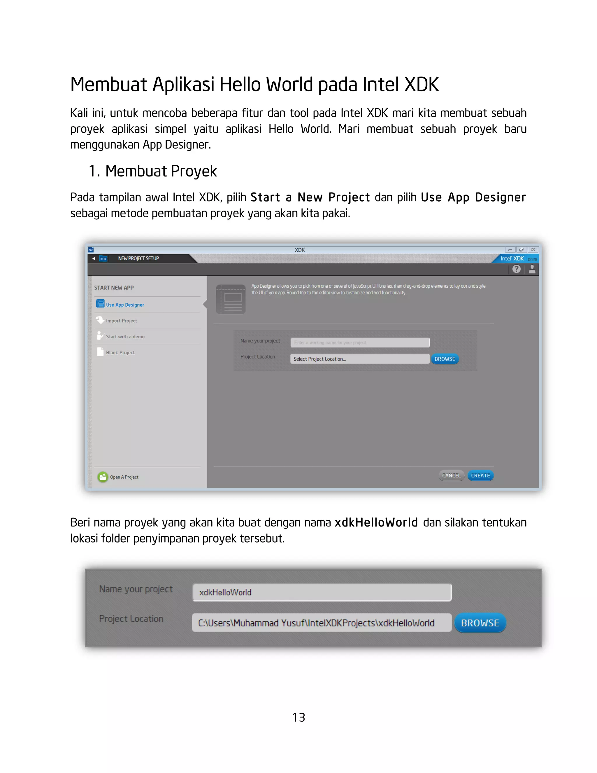 13
Membuat Aplikasi Hello World pada Intel XDK
Kali ini, untuk mencoba beberapa fitur dan tool pada Intel XDK mari kita membuat sebuah
proyek aplikasi simpel yaitu aplikasi Hello World. Mari membuat sebuah proyek baru
menggunakan App Designer.
1. Membuat Proyek
Pada tampilan awal Intel XDK, pilih Start a New Project dan pilih Use App Designer
sebagai metode pembuatan proyek yang akan kita pakai.
Beri nama proyek yang akan kita buat dengan nama xdkHelloWorld dan silakan tentukan
lokasi folder penyimpanan proyek tersebut.
 