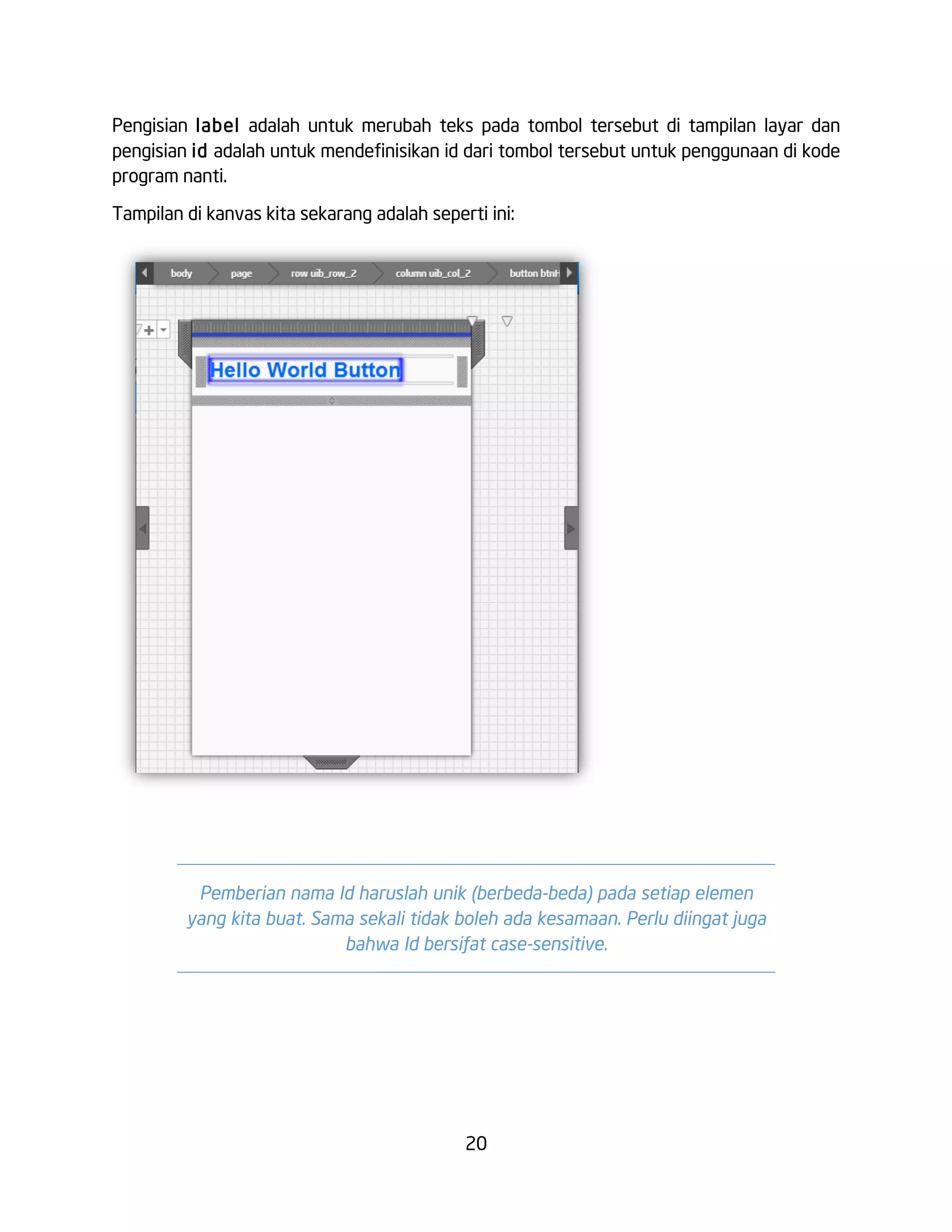 20
Pengisian label adalah untuk merubah teks pada tombol tersebut di tampilan layar dan
pengisian id adalah untuk mendefinisikan id dari tombol tersebut untuk penggunaan di kode
program nanti.
Tampilan di kanvas kita sekarang adalah seperti ini:
Pemberian nama Id haruslah unik (berbeda-beda) pada setiap elemen
yang kita buat. Sama sekali tidak boleh ada kesamaan. Perlu diingat juga
bahwa Id bersifat case-sensitive.
 