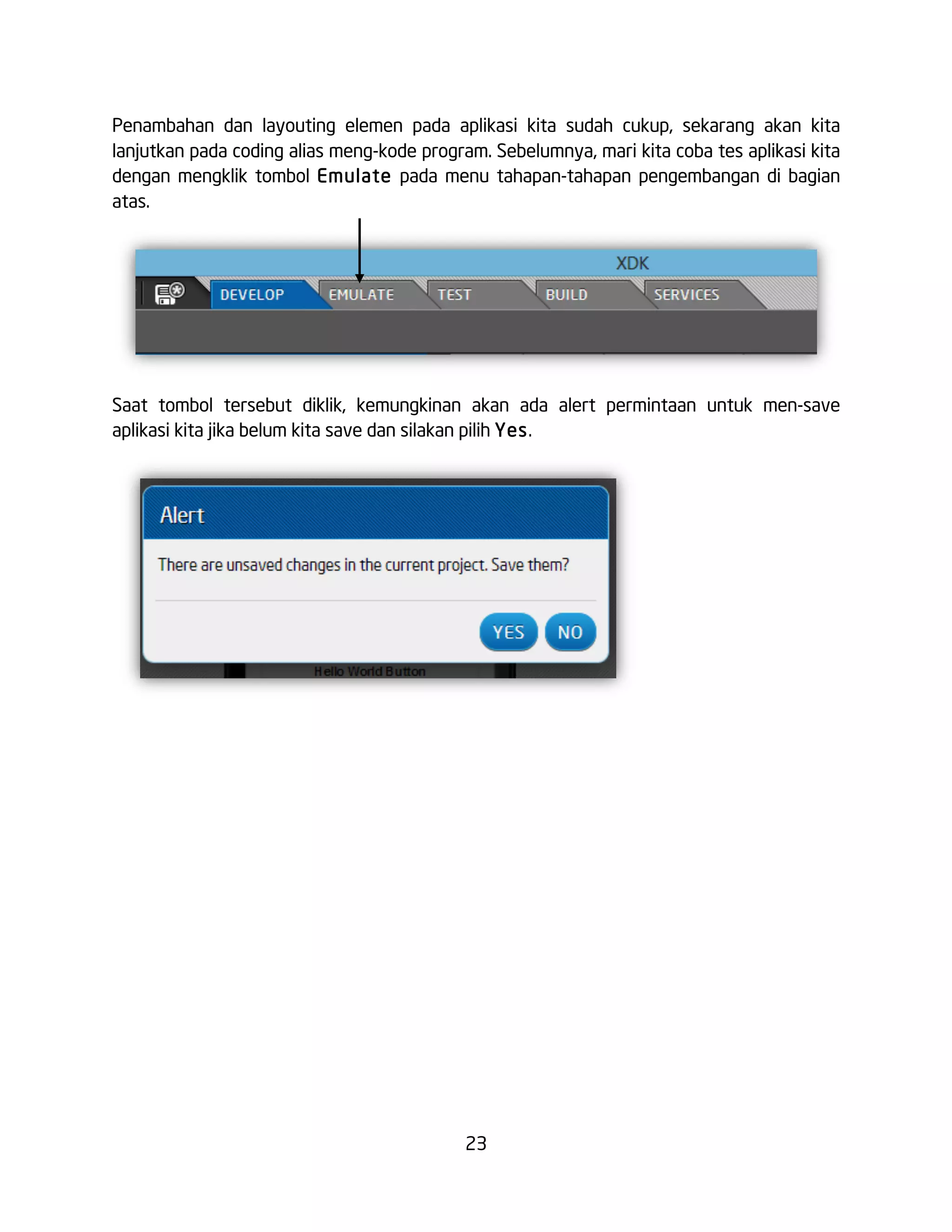 23
Penambahan dan layouting elemen pada aplikasi kita sudah cukup, sekarang akan kita
lanjutkan pada coding alias meng-kode program. Sebelumnya, mari kita coba tes aplikasi kita
dengan mengklik tombol Emulate pada menu tahapan-tahapan pengembangan di bagian
atas.
Saat tombol tersebut diklik, kemungkinan akan ada alert permintaan untuk men-save
aplikasi kita jika belum kita save dan silakan pilih Yes.
 