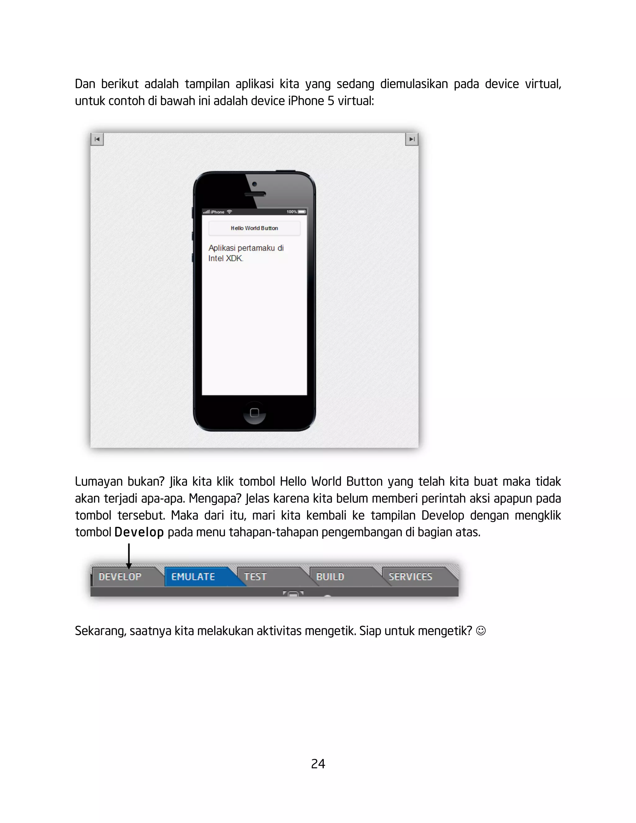 24
Dan berikut adalah tampilan aplikasi kita yang sedang diemulasikan pada device virtual,
untuk contoh di bawah ini adalah device iPhone 5 virtual:
Lumayan bukan? Jika kita klik tombol Hello World Button yang telah kita buat maka tidak
akan terjadi apa-apa. Mengapa? Jelas karena kita belum memberi perintah aksi apapun pada
tombol tersebut. Maka dari itu, mari kita kembali ke tampilan Develop dengan mengklik
tombol Develop pada menu tahapan-tahapan pengembangan di bagian atas.
Sekarang, saatnya kita melakukan aktivitas mengetik. Siap untuk mengetik? J
 
