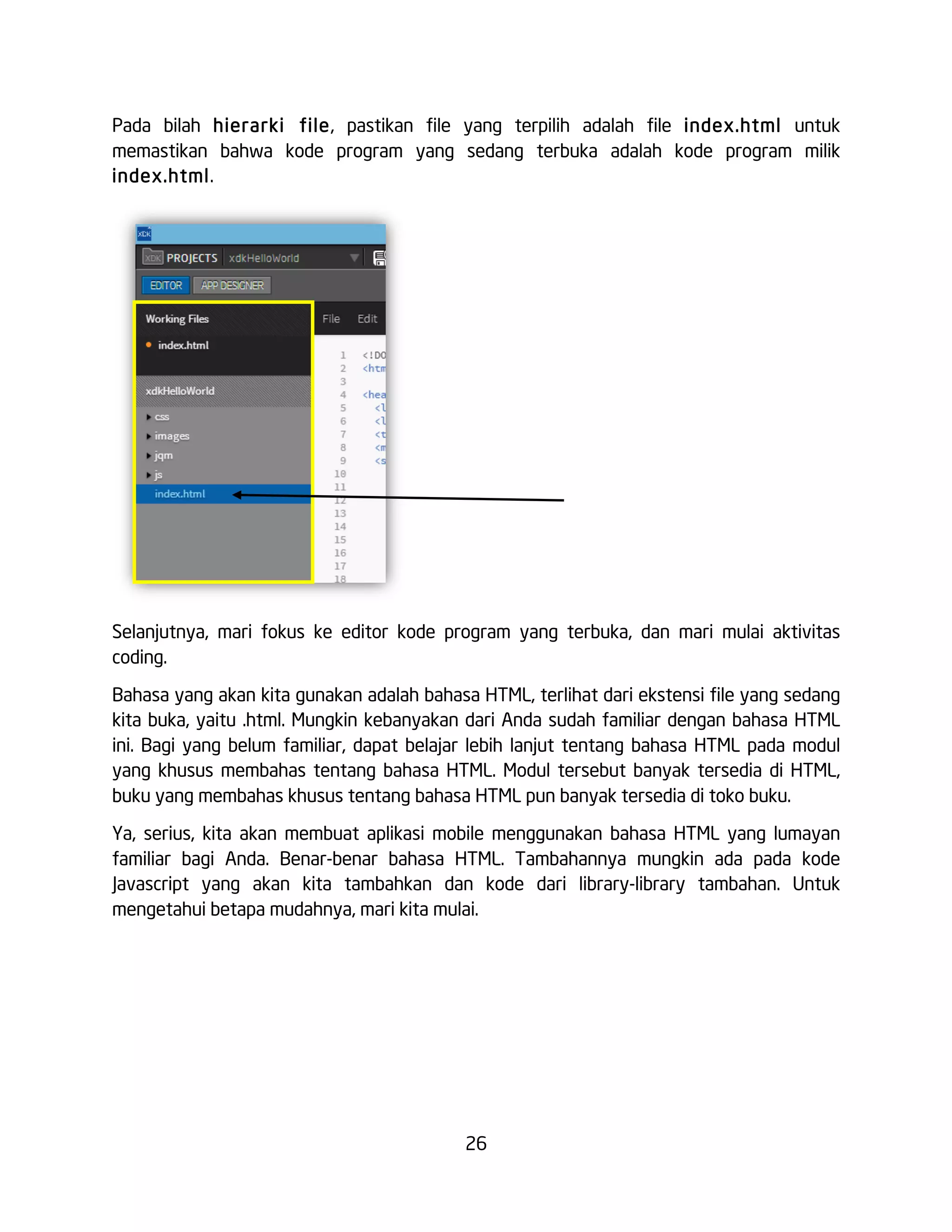 26
Pada bilah hierarki file, pastikan file yang terpilih adalah file index.html untuk
memastikan bahwa kode program yang sedang terbuka adalah kode program milik
index.html.
Selanjutnya, mari fokus ke editor kode program yang terbuka, dan mari mulai aktivitas
coding.
Bahasa yang akan kita gunakan adalah bahasa HTML, terlihat dari ekstensi file yang sedang
kita buka, yaitu .html. Mungkin kebanyakan dari Anda sudah familiar dengan bahasa HTML
ini. Bagi yang belum familiar, dapat belajar lebih lanjut tentang bahasa HTML pada modul
yang khusus membahas tentang bahasa HTML. Modul tersebut banyak tersedia di HTML,
buku yang membahas khusus tentang bahasa HTML pun banyak tersedia di toko buku.
Ya, serius, kita akan membuat aplikasi mobile menggunakan bahasa HTML yang lumayan
familiar bagi Anda. Benar-benar bahasa HTML. Tambahannya mungkin ada pada kode
Javascript yang akan kita tambahkan dan kode dari library-library tambahan. Untuk
mengetahui betapa mudahnya, mari kita mulai.
 