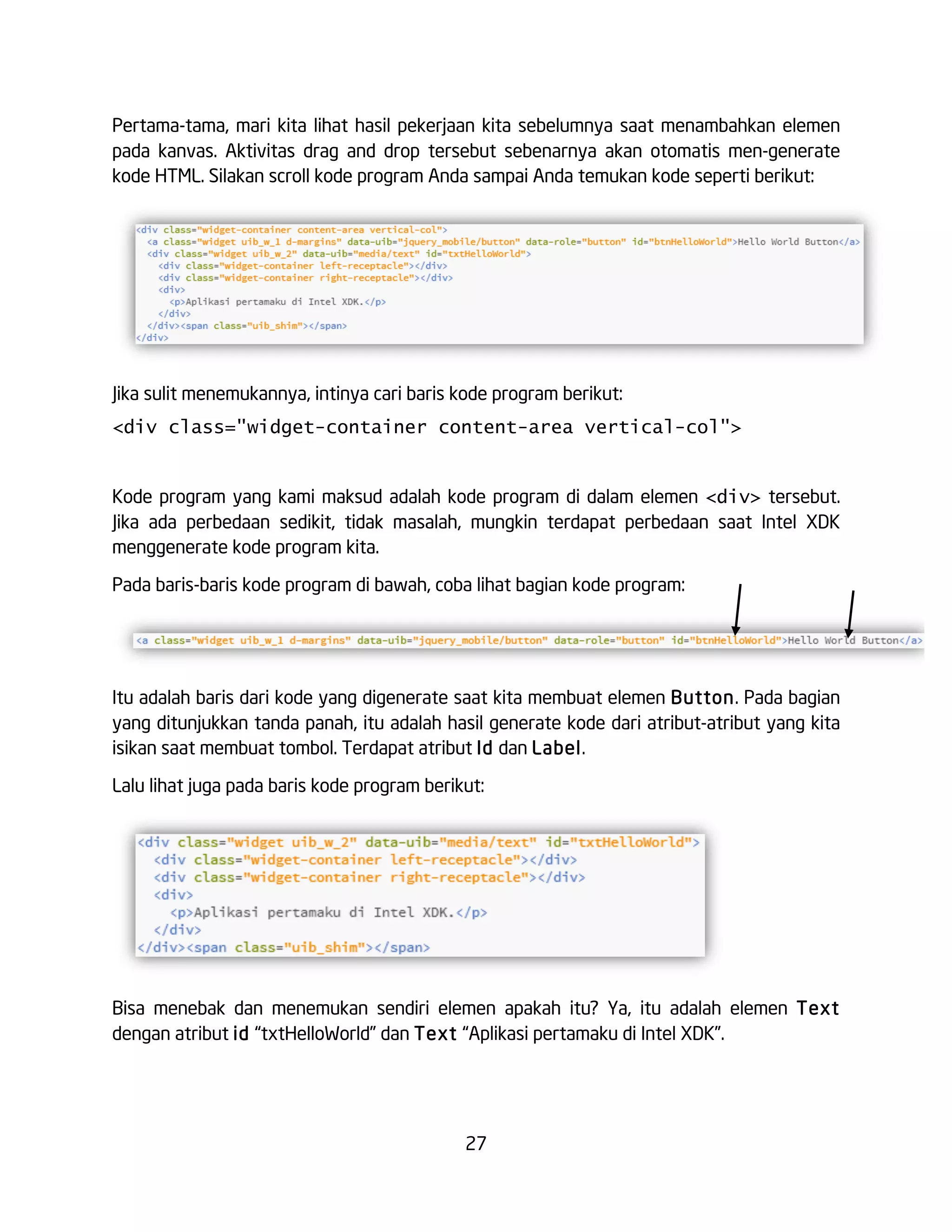 27
Pertama-tama, mari kita lihat hasil pekerjaan kita sebelumnya saat menambahkan elemen
pada kanvas. Aktivitas drag and drop tersebut sebenarnya akan otomatis men-generate
kode HTML. Silakan scroll kode program Anda sampai Anda temukan kode seperti berikut:
Jika sulit menemukannya, intinya cari baris kode program berikut:
<div class="widget-container content-area vertical-col">
Kode program yang kami maksud adalah kode program di dalam elemen <div> tersebut.
Jika ada perbedaan sedikit, tidak masalah, mungkin terdapat perbedaan saat Intel XDK
menggenerate kode program kita.
Pada baris-baris kode program di bawah, coba lihat bagian kode program:
Itu adalah baris dari kode yang digenerate saat kita membuat elemen Button. Pada bagian
yang ditunjukkan tanda panah, itu adalah hasil generate kode dari atribut-atribut yang kita
isikan saat membuat tombol. Terdapat atribut Id dan Label.
Lalu lihat juga pada baris kode program berikut:
Bisa menebak dan menemukan sendiri elemen apakah itu? Ya, itu adalah elemen Text
dengan atribut id “txtHelloWorld” dan Text “Aplikasi pertamaku di Intel XDK”.
 