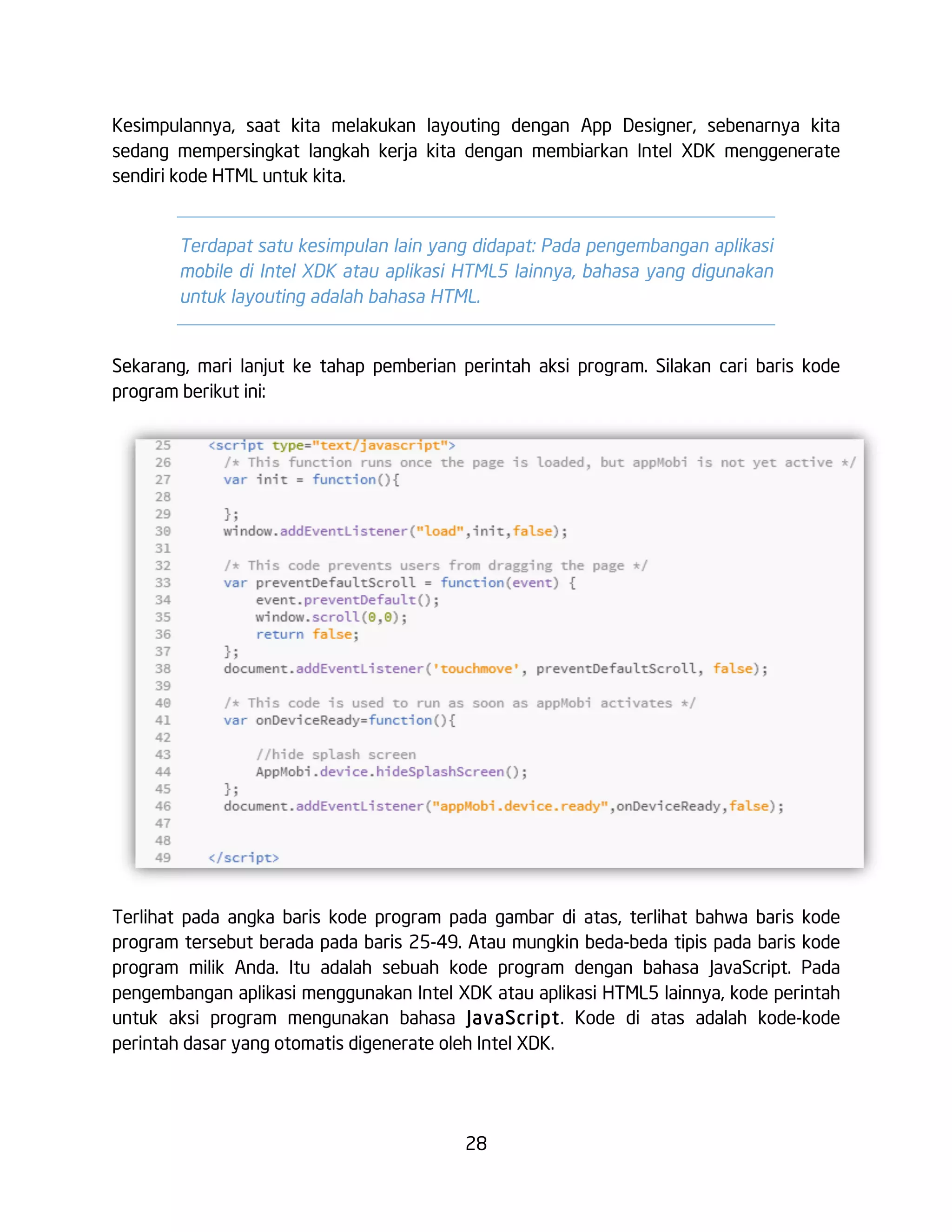 28
Kesimpulannya, saat kita melakukan layouting dengan App Designer, sebenarnya kita
sedang mempersingkat langkah kerja kita dengan membiarkan Intel XDK menggenerate
sendiri kode HTML untuk kita.
Terdapat satu kesimpulan lain yang didapat: Pada pengembangan aplikasi
mobile di Intel XDK atau aplikasi HTML5 lainnya, bahasa yang digunakan
untuk layouting adalah bahasa HTML.
Sekarang, mari lanjut ke tahap pemberian perintah aksi program. Silakan cari baris kode
program berikut ini:
Terlihat pada angka baris kode program pada gambar di atas, terlihat bahwa baris kode
program tersebut berada pada baris 25-49. Atau mungkin beda-beda tipis pada baris kode
program milik Anda. Itu adalah sebuah kode program dengan bahasa JavaScript. Pada
pengembangan aplikasi menggunakan Intel XDK atau aplikasi HTML5 lainnya, kode perintah
untuk aksi program mengunakan bahasa JavaScript. Kode di atas adalah kode-kode
perintah dasar yang otomatis digenerate oleh Intel XDK.
 