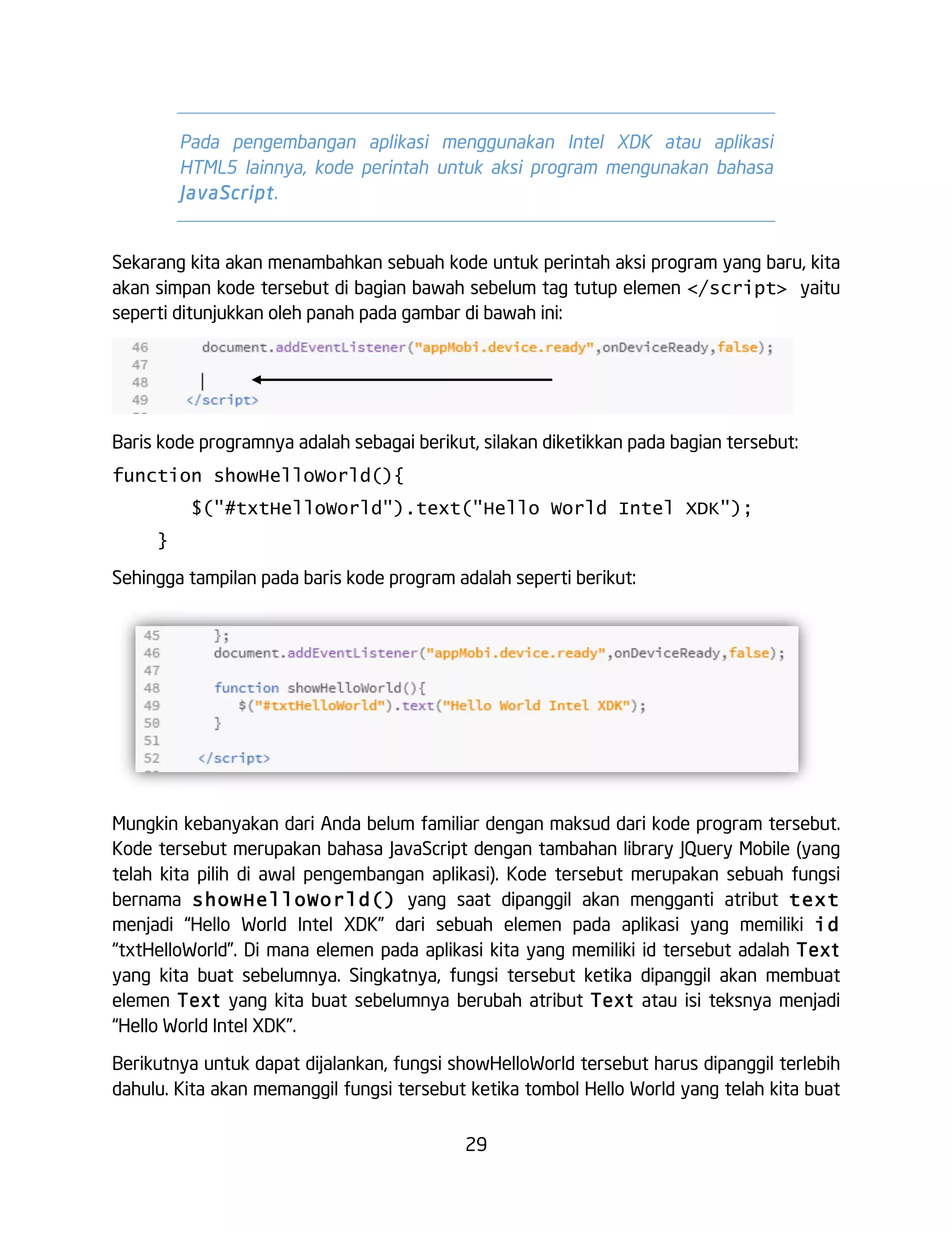29
Pada pengembangan aplikasi menggunakan Intel XDK atau aplikasi
HTML5 lainnya, kode perintah untuk aksi program mengunakan bahasa
JavaScript.
Sekarang kita akan menambahkan sebuah kode untuk perintah aksi program yang baru, kita
akan simpan kode tersebut di bagian bawah sebelum tag tutup elemen </script> yaitu
seperti ditunjukkan oleh panah pada gambar di bawah ini:
Baris kode programnya adalah sebagai berikut, silakan diketikkan pada bagian tersebut:
function showHelloWorld(){
$("#txtHelloWorld").text("Hello World Intel XDK");
}
Sehingga tampilan pada baris kode program adalah seperti berikut:
Mungkin kebanyakan dari Anda belum familiar dengan maksud dari kode program tersebut.
Kode tersebut merupakan bahasa JavaScript dengan tambahan library JQuery Mobile (yang
telah kita pilih di awal pengembangan aplikasi). Kode tersebut merupakan sebuah fungsi
bernama showHelloWorld() yang saat dipanggil akan mengganti atribut text
menjadi “Hello World Intel XDK” dari sebuah elemen pada aplikasi yang memiliki id
“txtHelloWorld”. Di mana elemen pada aplikasi kita yang memiliki id tersebut adalah Text
yang kita buat sebelumnya. Singkatnya, fungsi tersebut ketika dipanggil akan membuat
elemen Text yang kita buat sebelumnya berubah atribut Text atau isi teksnya menjadi
“Hello World Intel XDK”.
Berikutnya untuk dapat dijalankan, fungsi showHelloWorld tersebut harus dipanggil terlebih
dahulu. Kita akan memanggil fungsi tersebut ketika tombol Hello World yang telah kita buat
 