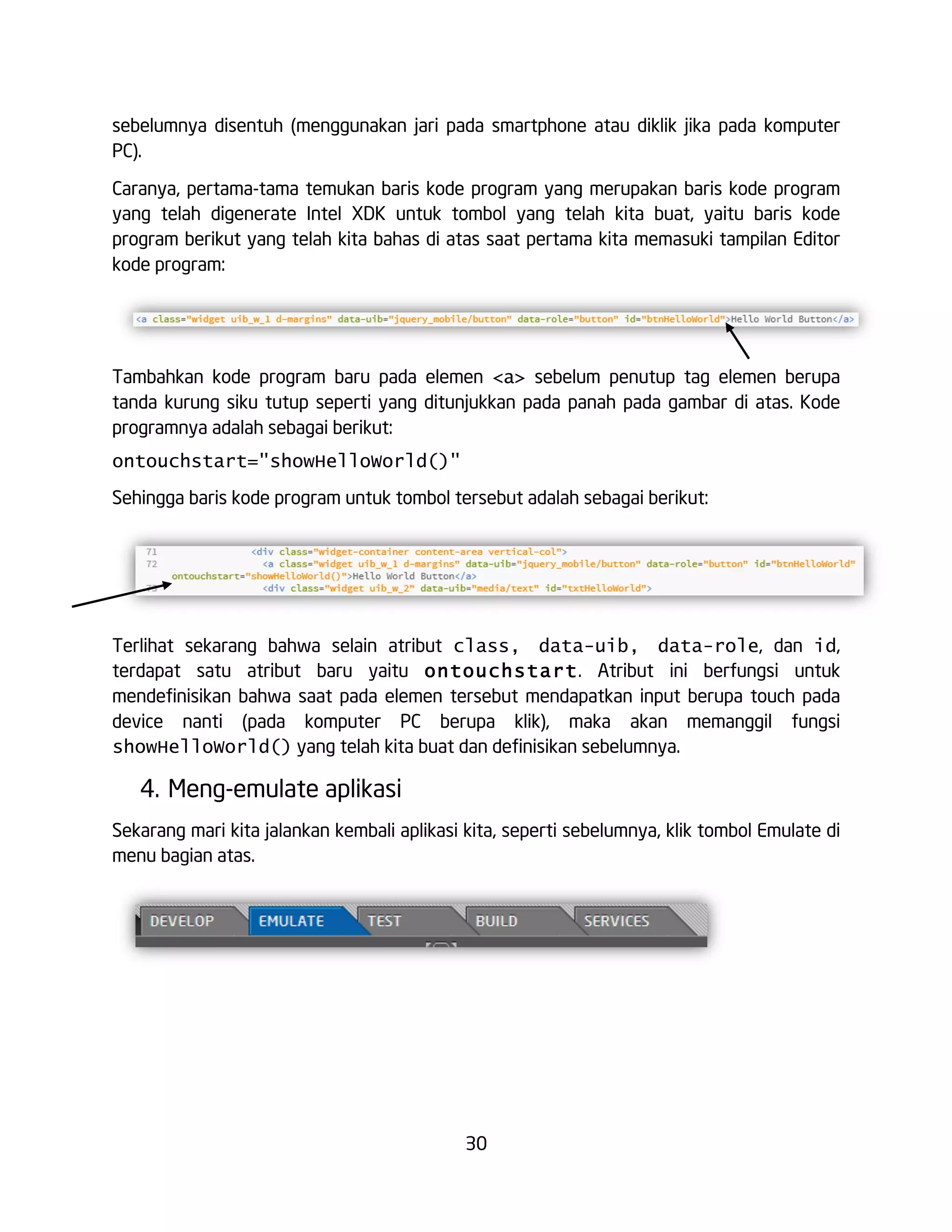 30
sebelumnya disentuh (menggunakan jari pada smartphone atau diklik jika pada komputer
PC).
Caranya, pertama-tama temukan baris kode program yang merupakan baris kode program
yang telah digenerate Intel XDK untuk tombol yang telah kita buat, yaitu baris kode
program berikut yang telah kita bahas di atas saat pertama kita memasuki tampilan Editor
kode program:
Tambahkan kode program baru pada elemen <a> sebelum penutup tag elemen berupa
tanda kurung siku tutup seperti yang ditunjukkan pada panah pada gambar di atas. Kode
programnya adalah sebagai berikut:
ontouchstart="showHelloWorld()"
Sehingga baris kode program untuk tombol tersebut adalah sebagai berikut:
Terlihat sekarang bahwa selain atribut class, data-uib, data-role, dan id,
terdapat satu atribut baru yaitu ontouchstart. Atribut ini berfungsi untuk
mendefinisikan bahwa saat pada elemen tersebut mendapatkan input berupa touch pada
device nanti (pada komputer PC berupa klik), maka akan memanggil fungsi
showHelloWorld() yang telah kita buat dan definisikan sebelumnya.
4. Meng-emulate aplikasi
Sekarang mari kita jalankan kembali aplikasi kita, seperti sebelumnya, klik tombol Emulate di
menu bagian atas.
 