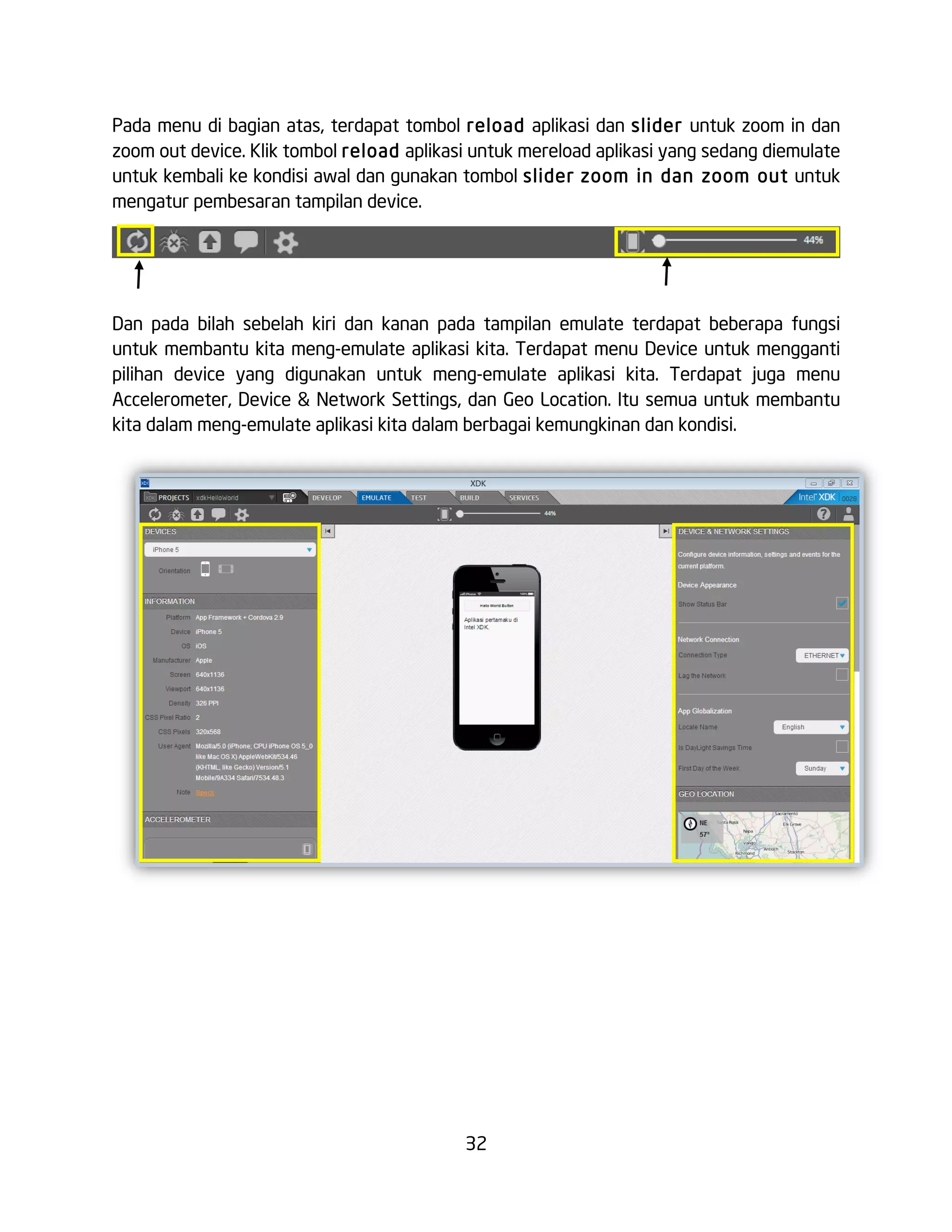 32
Pada menu di bagian atas, terdapat tombol reload aplikasi dan slider untuk zoom in dan
zoom out device. Klik tombol reload aplikasi untuk mereload aplikasi yang sedang diemulate
untuk kembali ke kondisi awal dan gunakan tombol slider zoom in dan zoom out untuk
mengatur pembesaran tampilan device.
Dan pada bilah sebelah kiri dan kanan pada tampilan emulate terdapat beberapa fungsi
untuk membantu kita meng-emulate aplikasi kita. Terdapat menu Device untuk mengganti
pilihan device yang digunakan untuk meng-emulate aplikasi kita. Terdapat juga menu
Accelerometer, Device & Network Settings, dan Geo Location. Itu semua untuk membantu
kita dalam meng-emulate aplikasi kita dalam berbagai kemungkinan dan kondisi.
 