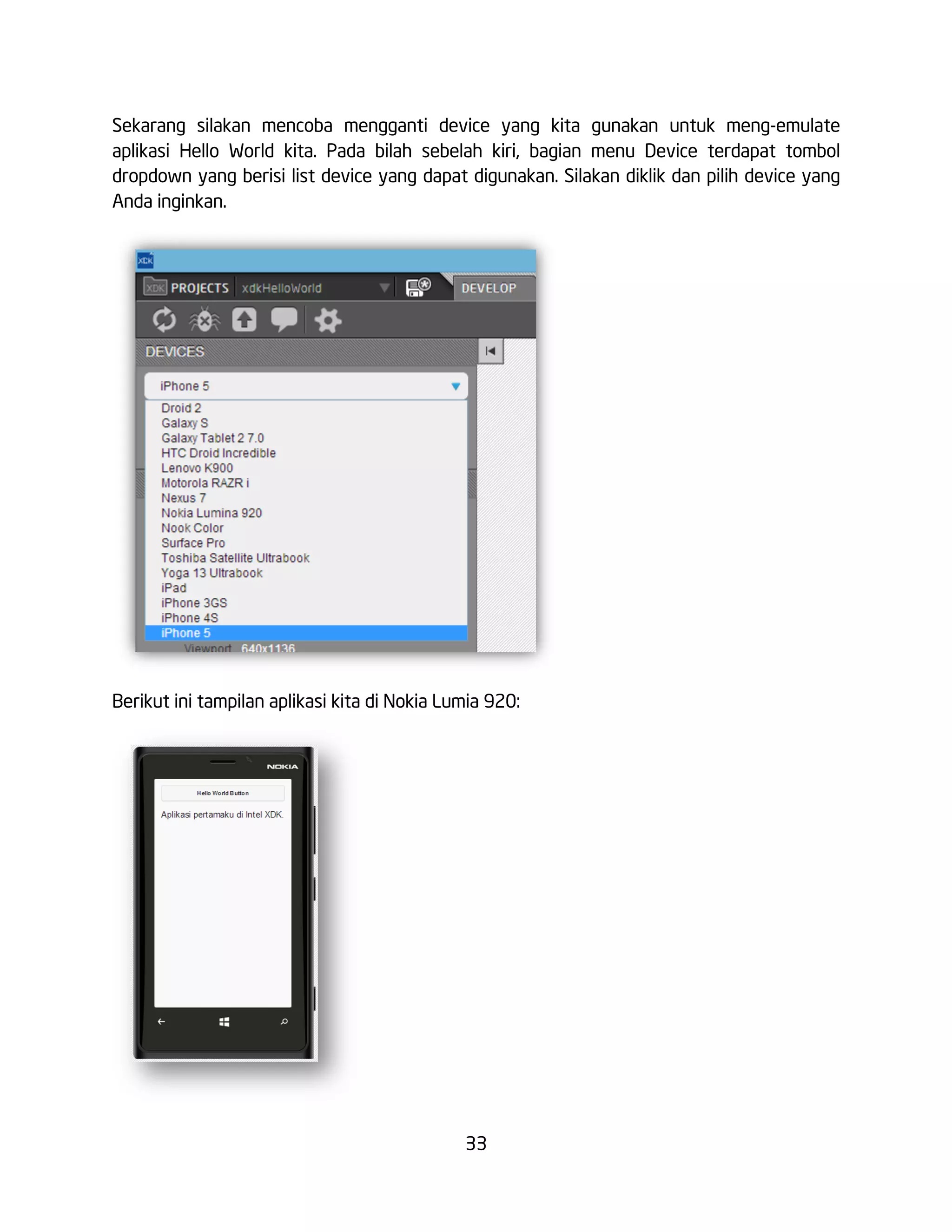 33
Sekarang silakan mencoba mengganti device yang kita gunakan untuk meng-emulate
aplikasi Hello World kita. Pada bilah sebelah kiri, bagian menu Device terdapat tombol
dropdown yang berisi list device yang dapat digunakan. Silakan diklik dan pilih device yang
Anda inginkan.
Berikut ini tampilan aplikasi kita di Nokia Lumia 920:
 