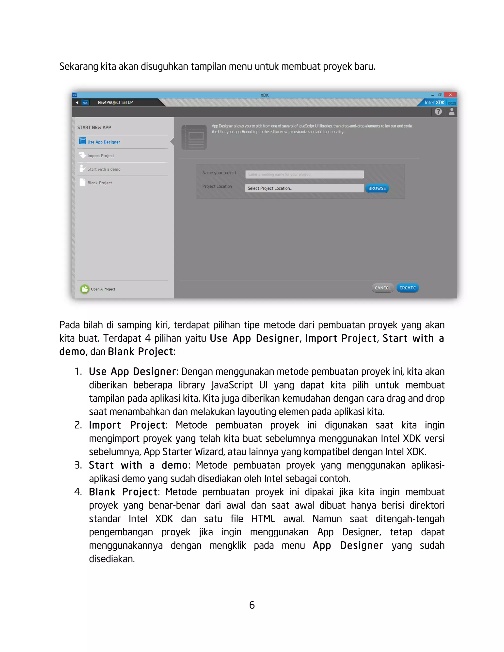 6
Sekarang kita akan disuguhkan tampilan menu untuk membuat proyek baru.
Pada bilah di samping kiri, terdapat pilihan tipe metode dari pembuatan proyek yang akan
kita buat. Terdapat 4 pilihan yaitu Use App Designer, Import Project, Start with a
demo, dan Blank Project:
1. Use App Designer: Dengan menggunakan metode pembuatan proyek ini, kita akan
diberikan beberapa library JavaScript UI yang dapat kita pilih untuk membuat
tampilan pada aplikasi kita. Kita juga diberikan kemudahan dengan cara drag and drop
saat menambahkan dan melakukan layouting elemen pada aplikasi kita.
2. Import Project: Metode pembuatan proyek ini digunakan saat kita ingin
mengimport proyek yang telah kita buat sebelumnya menggunakan Intel XDK versi
sebelumnya, App Starter Wizard, atau lainnya yang kompatibel dengan Intel XDK.
3. Start with a demo: Metode pembuatan proyek yang menggunakan aplikasi-
aplikasi demo yang sudah disediakan oleh Intel sebagai contoh.
4. Blank Project: Metode pembuatan proyek ini dipakai jika kita ingin membuat
proyek yang benar-benar dari awal dan saat awal dibuat hanya berisi direktori
standar Intel XDK dan satu file HTML awal. Namun saat ditengah-tengah
pengembangan proyek jika ingin menggunakan App Designer, tetap dapat
menggunakannya dengan mengklik pada menu App Designer yang sudah
disediakan.
 