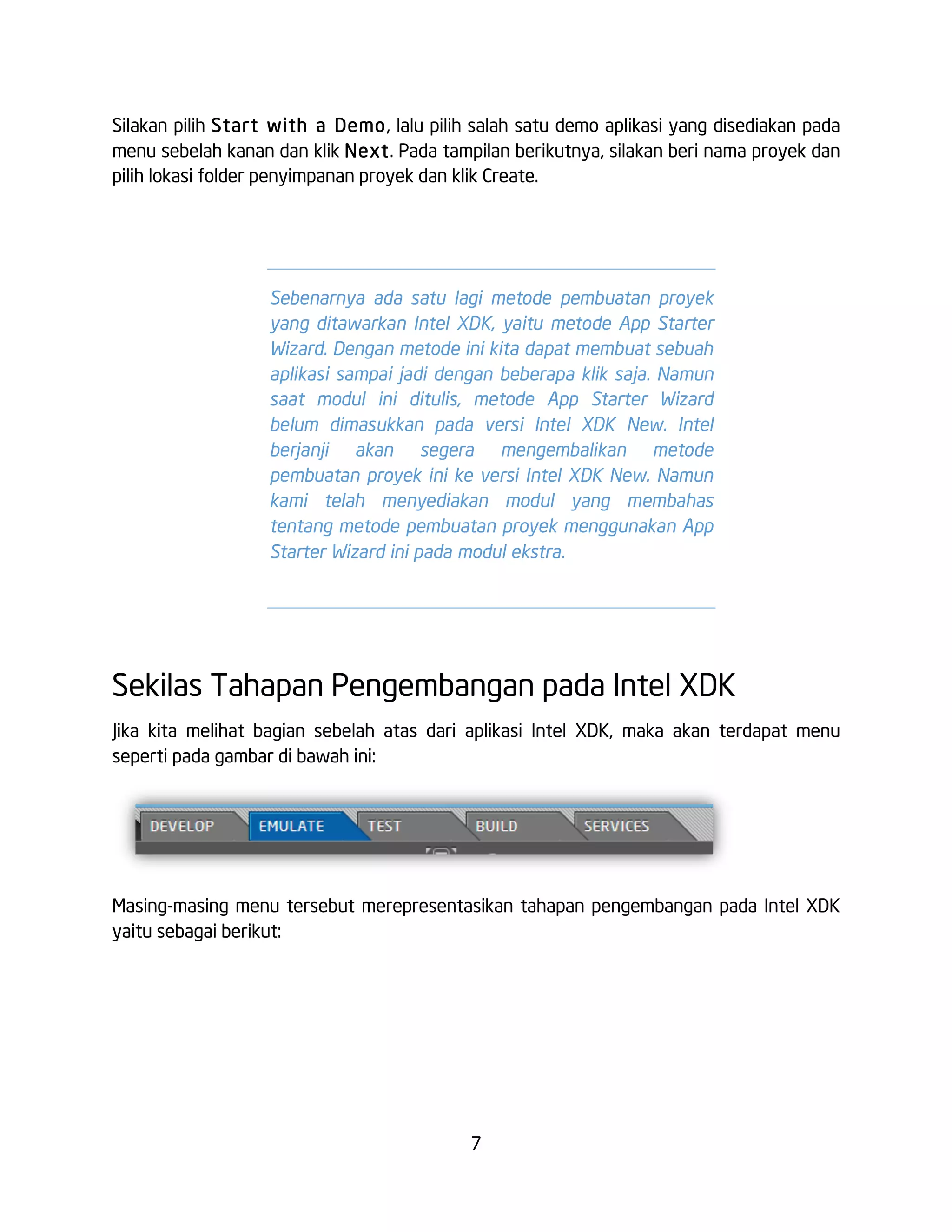 7
Silakan pilih Start with a Demo, lalu pilih salah satu demo aplikasi yang disediakan pada
menu sebelah kanan dan klik Next. Pada tampilan berikutnya, silakan beri nama proyek dan
pilih lokasi folder penyimpanan proyek dan klik Create.
Sekilas Tahapan Pengembangan pada Intel XDK
Jika kita melihat bagian sebelah atas dari aplikasi Intel XDK, maka akan terdapat menu
seperti pada gambar di bawah ini:
Masing-masing menu tersebut merepresentasikan tahapan pengembangan pada Intel XDK
yaitu sebagai berikut:
Sebenarnya ada satu lagi metode pembuatan proyek
yang ditawarkan Intel XDK, yaitu metode App Starter
Wizard. Dengan metode ini kita dapat membuat sebuah
aplikasi sampai jadi dengan beberapa klik saja. Namun
saat modul ini ditulis, metode App Starter Wizard
belum dimasukkan pada versi Intel XDK New. Intel
berjanji akan segera mengembalikan metode
pembuatan proyek ini ke versi Intel XDK New. Namun
kami telah menyediakan modul yang membahas
tentang metode pembuatan proyek menggunakan App
Starter Wizard ini pada modul ekstra.
 
