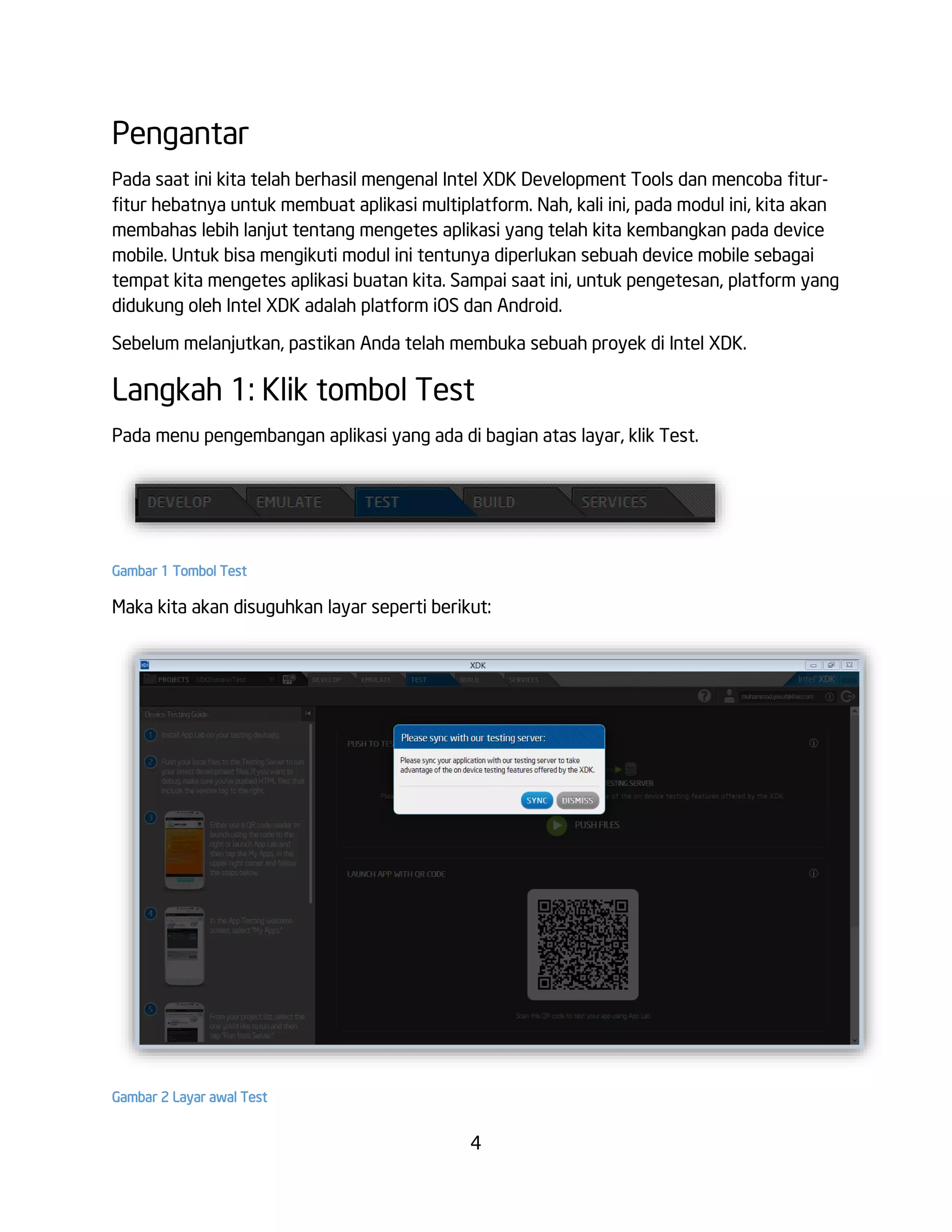 4
Pengantar
Pada saat ini kita telah berhasil mengenal Intel XDK Development Tools dan mencoba fitur-
fitur hebatnya untuk membuat aplikasi multiplatform. Nah, kali ini, pada modul ini, kita akan
membahas lebih lanjut tentang mengetes aplikasi yang telah kita kembangkan pada device
mobile. Untuk bisa mengikuti modul ini tentunya diperlukan sebuah device mobile sebagai
tempat kita mengetes aplikasi buatan kita. Sampai saat ini, untuk pengetesan, platform yang
didukung oleh Intel XDK adalah platform iOS dan Android.
Sebelum melanjutkan, pastikan Anda telah membuka sebuah proyek di Intel XDK.
Langkah 1: Klik tombol Test
Pada menu pengembangan aplikasi yang ada di bagian atas layar, klik Test.
Gambar 1 Tombol Test
Maka kita akan disuguhkan layar seperti berikut:
Gambar 2 Layar awal Test
 