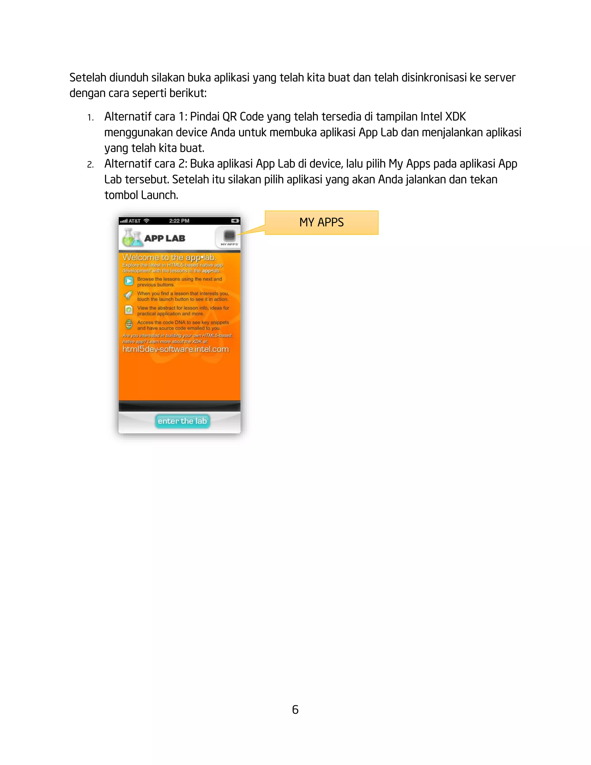 6
Setelah diunduh silakan buka aplikasi yang telah kita buat dan telah disinkronisasi ke server
dengan cara seperti berikut:
1. Alternatif cara 1: Pindai QR Code yang telah tersedia di tampilan Intel XDK
menggunakan device Anda untuk membuka aplikasi App Lab dan menjalankan aplikasi
yang telah kita buat.
2. Alternatif cara 2: Buka aplikasi App Lab di device, lalu pilih My Apps pada aplikasi App
Lab tersebut. Setelah itu silakan pilih aplikasi yang akan Anda jalankan dan tekan
tombol Launch.
MY APPS
 