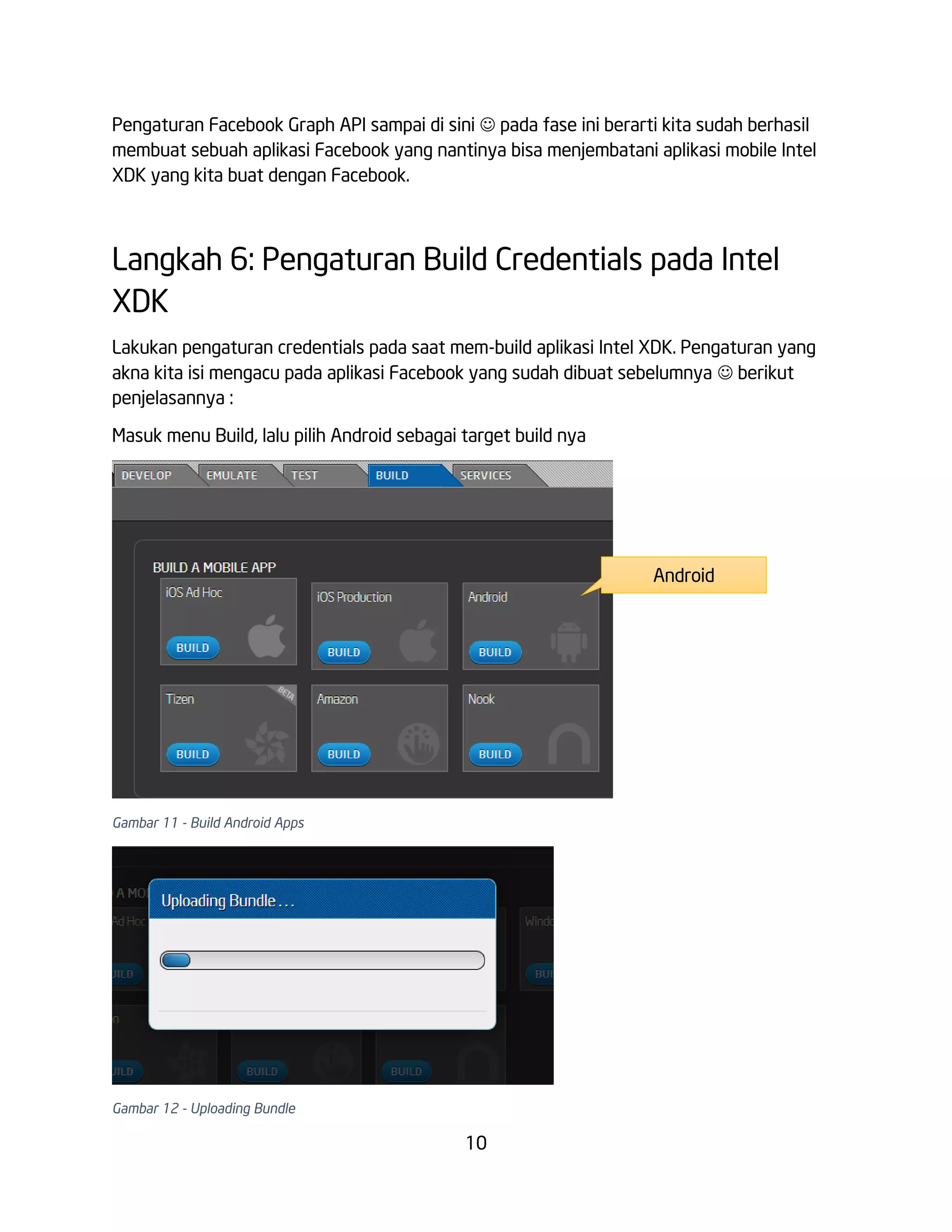 Pengaturan Facebook Graph API sampai di sini  pada fase ini berarti kita sudah berhasil
membuat sebuah aplikasi Facebook yang nantinya bisa menjembatani aplikasi mobile Intel
XDK yang kita buat dengan Facebook.

Langkah 6: Pengaturan Build Credentials pada Intel
XDK
Lakukan pengaturan credentials pada saat mem-build aplikasi Intel XDK. Pengaturan yang
akna kita isi mengacu pada aplikasi Facebook yang sudah dibuat sebelumnya  berikut
penjelasannya :
Masuk menu Build, lalu pilih Android sebagai target build nya

Android

Gambar 11 - Build Android Apps

Gambar 12 - Uploading Bundle

10

 
