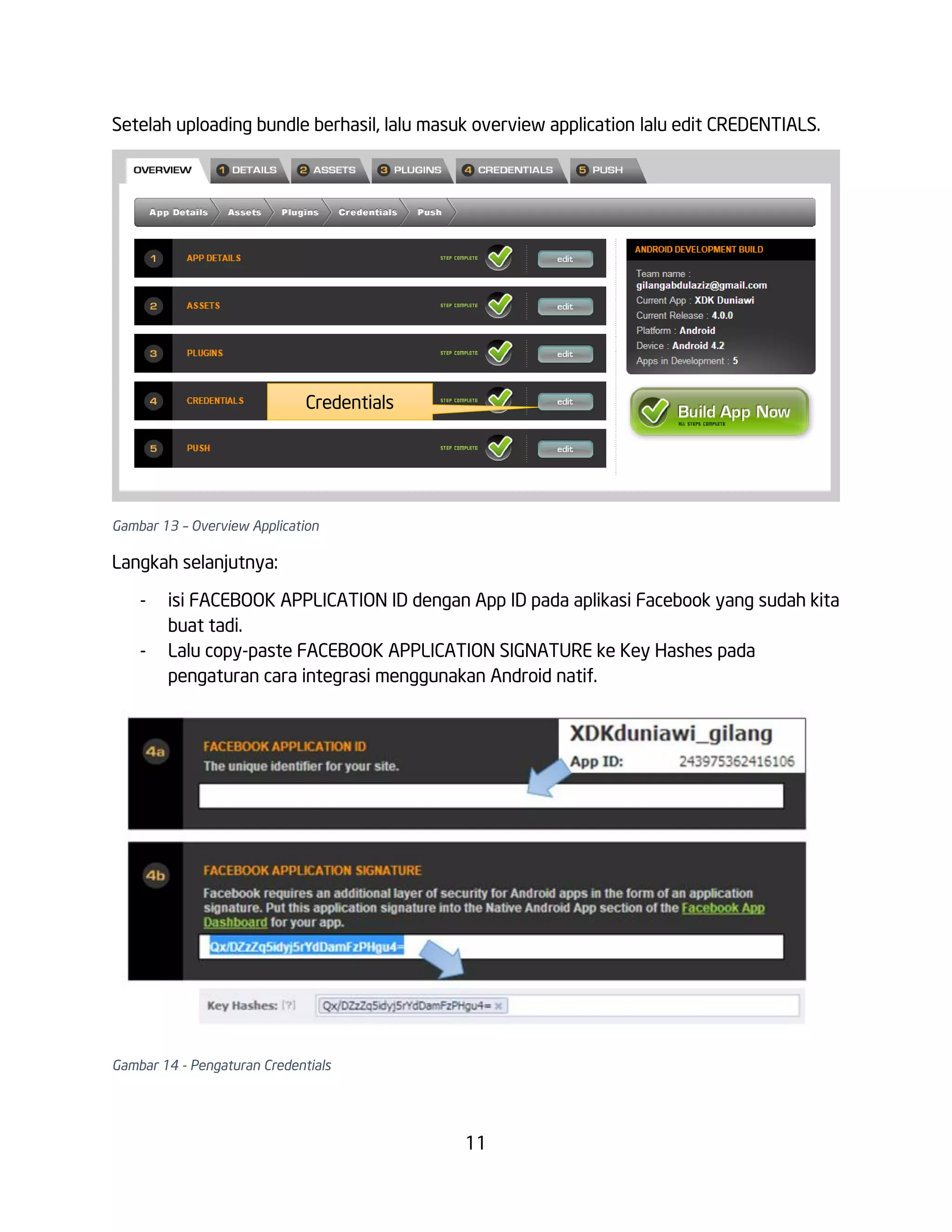Setelah uploading bundle berhasil, lalu masuk overview application lalu edit CREDENTIALS.

Credentials

Gambar 13 – Overview Application

Langkah selanjutnya:
-

isi FACEBOOK APPLICATION ID dengan App ID pada aplikasi Facebook yang sudah kita
buat tadi.
Lalu copy-paste FACEBOOK APPLICATION SIGNATURE ke Key Hashes pada
pengaturan cara integrasi menggunakan Android natif.

Gambar 14 - Pengaturan Credentials

11

 