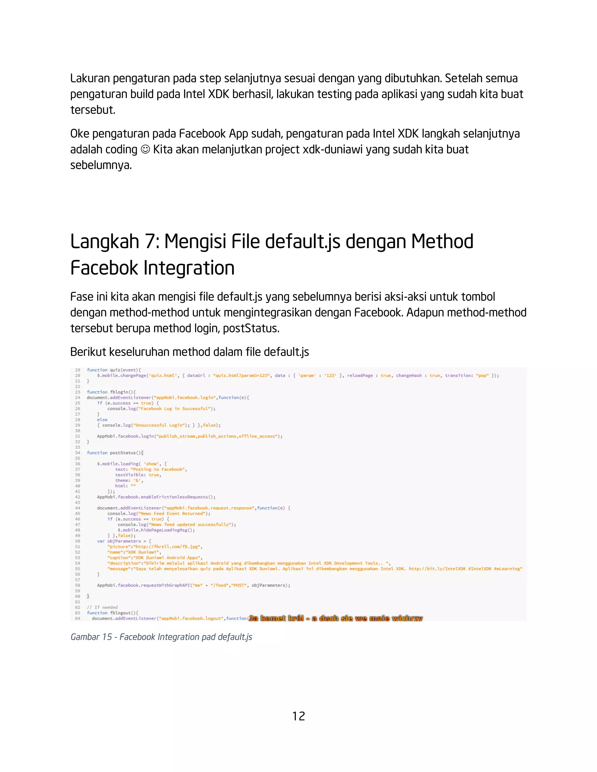 Lakuran pengaturan pada step selanjutnya sesuai dengan yang dibutuhkan. Setelah semua
pengaturan build pada Intel XDK berhasil, lakukan testing pada aplikasi yang sudah kita buat
tersebut.
Oke pengaturan pada Facebook App sudah, pengaturan pada Intel XDK langkah selanjutnya
adalah coding  Kita akan melanjutkan project xdk-duniawi yang sudah kita buat
sebelumnya.

Langkah 7: Mengisi File default.js dengan Method
Facebok Integration
Fase ini kita akan mengisi file default.js yang sebelumnya berisi aksi-aksi untuk tombol
dengan method-method untuk mengintegrasikan dengan Facebook. Adapun method-method
tersebut berupa method login, postStatus.
Berikut keseluruhan method dalam file default.js

Gambar 15 - Facebook Integration pad default.js

12

 