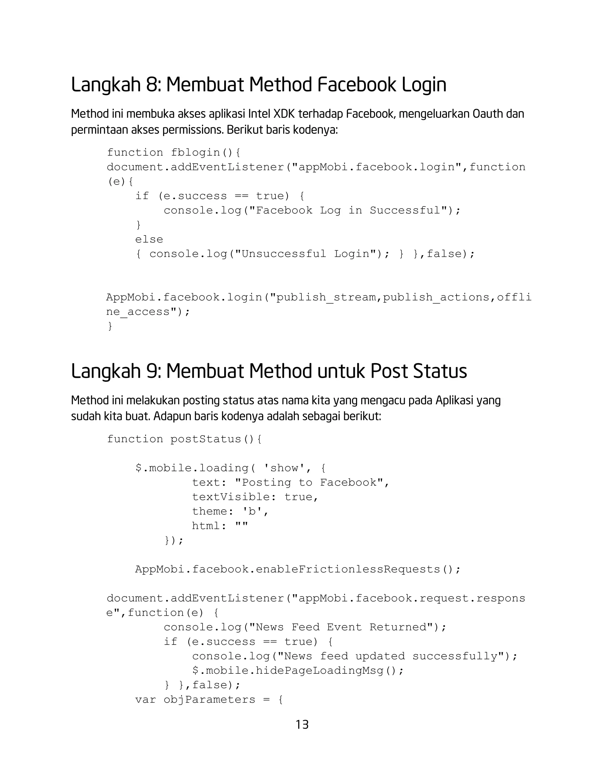 Langkah 8: Membuat Method Facebook Login
Method ini membuka akses aplikasi Intel XDK terhadap Facebook, mengeluarkan Oauth dan
permintaan akses permissions. Berikut baris kodenya:
function fblogin(){
document.addEventListener("appMobi.facebook.login",function
(e){
if (e.success == true) {
console.log("Facebook Log in Successful");
}
else
{ console.log("Unsuccessful Login"); } },false);

AppMobi.facebook.login("publish_stream,publish_actions,offli
ne_access");
}

Langkah 9: Membuat Method untuk Post Status
Method ini melakukan posting status atas nama kita yang mengacu pada Aplikasi yang
sudah kita buat. Adapun baris kodenya adalah sebagai berikut:
function postStatus(){
$.mobile.loading( 'show', {
text: "Posting to Facebook",
textVisible: true,
theme: 'b',
html: ""
});
AppMobi.facebook.enableFrictionlessRequests();
document.addEventListener("appMobi.facebook.request.respons
e",function(e) {
console.log("News Feed Event Returned");
if (e.success == true) {
console.log("News feed updated successfully");
$.mobile.hidePageLoadingMsg();
} },false);
var objParameters = {
13

 