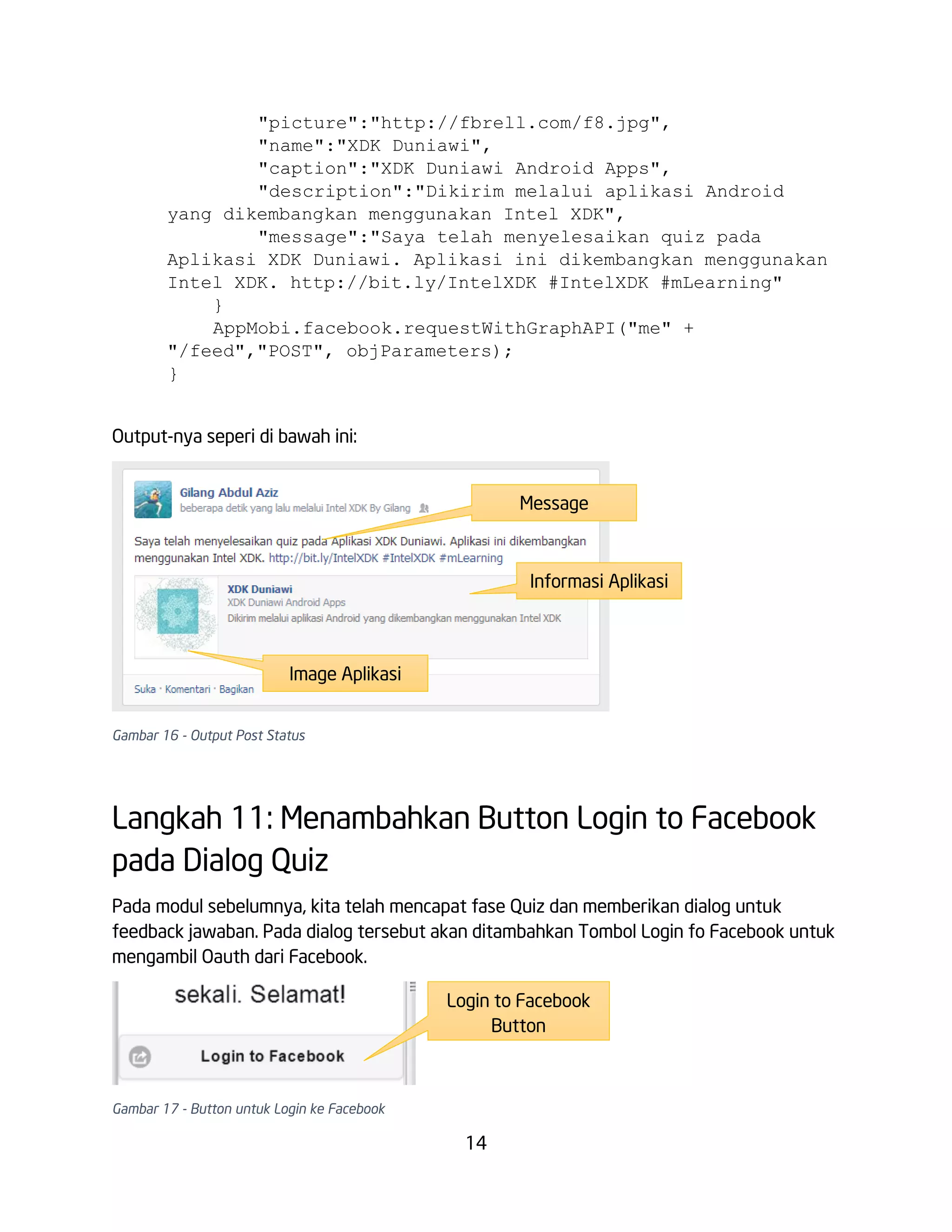 "picture":"http://fbrell.com/f8.jpg",
"name":"XDK Duniawi",
"caption":"XDK Duniawi Android Apps",
"description":"Dikirim melalui aplikasi Android
yang dikembangkan menggunakan Intel XDK",
"message":"Saya telah menyelesaikan quiz pada
Aplikasi XDK Duniawi. Aplikasi ini dikembangkan menggunakan
Intel XDK. http://bit.ly/IntelXDK #IntelXDK #mLearning"
}
AppMobi.facebook.requestWithGraphAPI("me" +
"/feed","POST", objParameters);
}
Output-nya seperi di bawah ini:
Message

Informasi Aplikasi

Image Aplikasi
Gambar 16 - Output Post Status

Langkah 11: Menambahkan Button Login to Facebook
pada Dialog Quiz
Pada modul sebelumnya, kita telah mencapat fase Quiz dan memberikan dialog untuk
feedback jawaban. Pada dialog tersebut akan ditambahkan Tombol Login fo Facebook untuk
mengambil Oauth dari Facebook.
Login to Facebook
Button

Gambar 17 - Button untuk Login ke Facebook

14

 