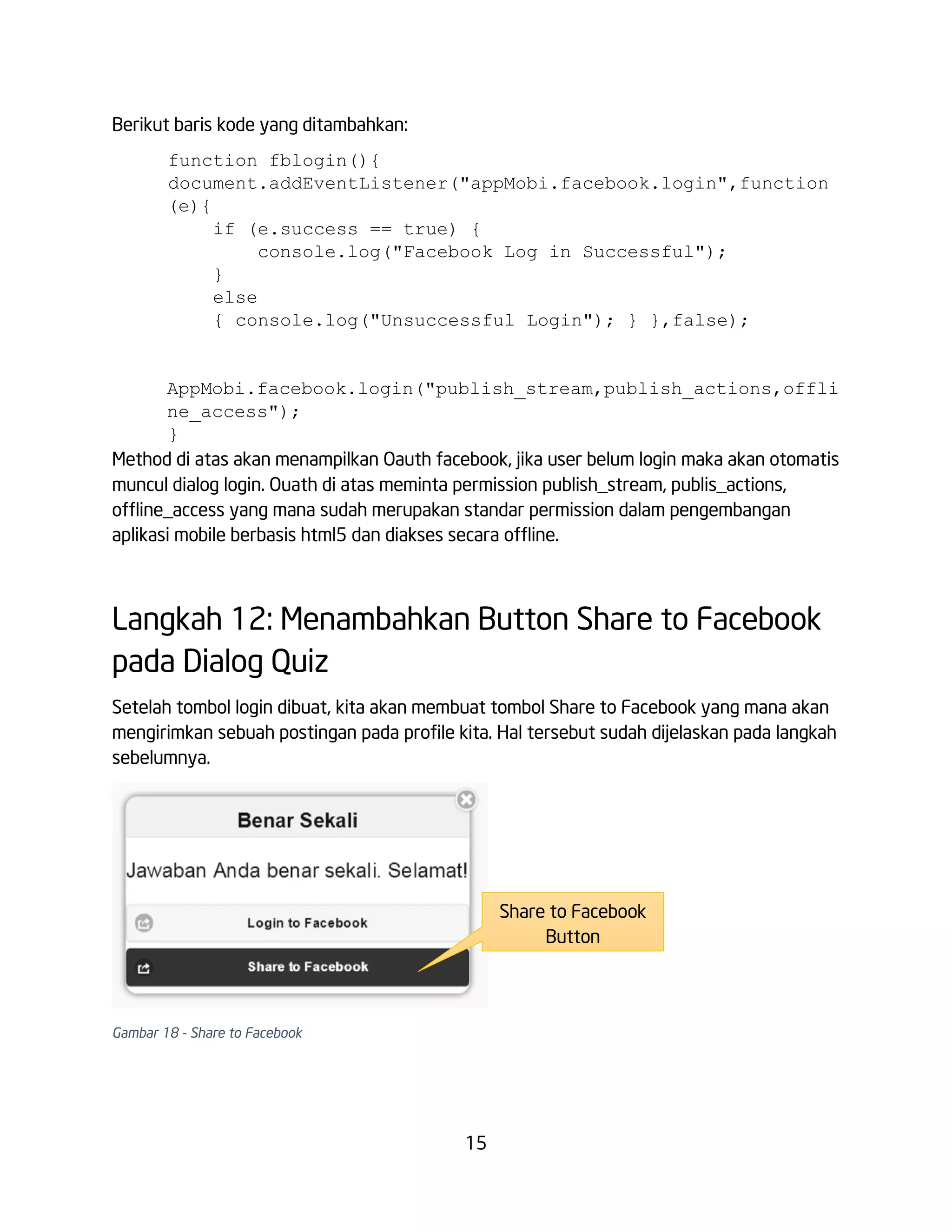 Berikut baris kode yang ditambahkan:
function fblogin(){
document.addEventListener("appMobi.facebook.login",function
(e){
if (e.success == true) {
console.log("Facebook Log in Successful");
}
else
{ console.log("Unsuccessful Login"); } },false);

AppMobi.facebook.login("publish_stream,publish_actions,offli
ne_access");
}
Method di atas akan menampilkan Oauth facebook, jika user belum login maka akan otomatis
muncul dialog login. Ouath di atas meminta permission publish_stream, publis_actions,
offline_access yang mana sudah merupakan standar permission dalam pengembangan
aplikasi mobile berbasis html5 dan diakses secara offline.

Langkah 12: Menambahkan Button Share to Facebook
pada Dialog Quiz
Setelah tombol login dibuat, kita akan membuat tombol Share to Facebook yang mana akan
mengirimkan sebuah postingan pada profile kita. Hal tersebut sudah dijelaskan pada langkah
sebelumnya.

Share to Facebook
Button

Gambar 18 - Share to Facebook

15

 
