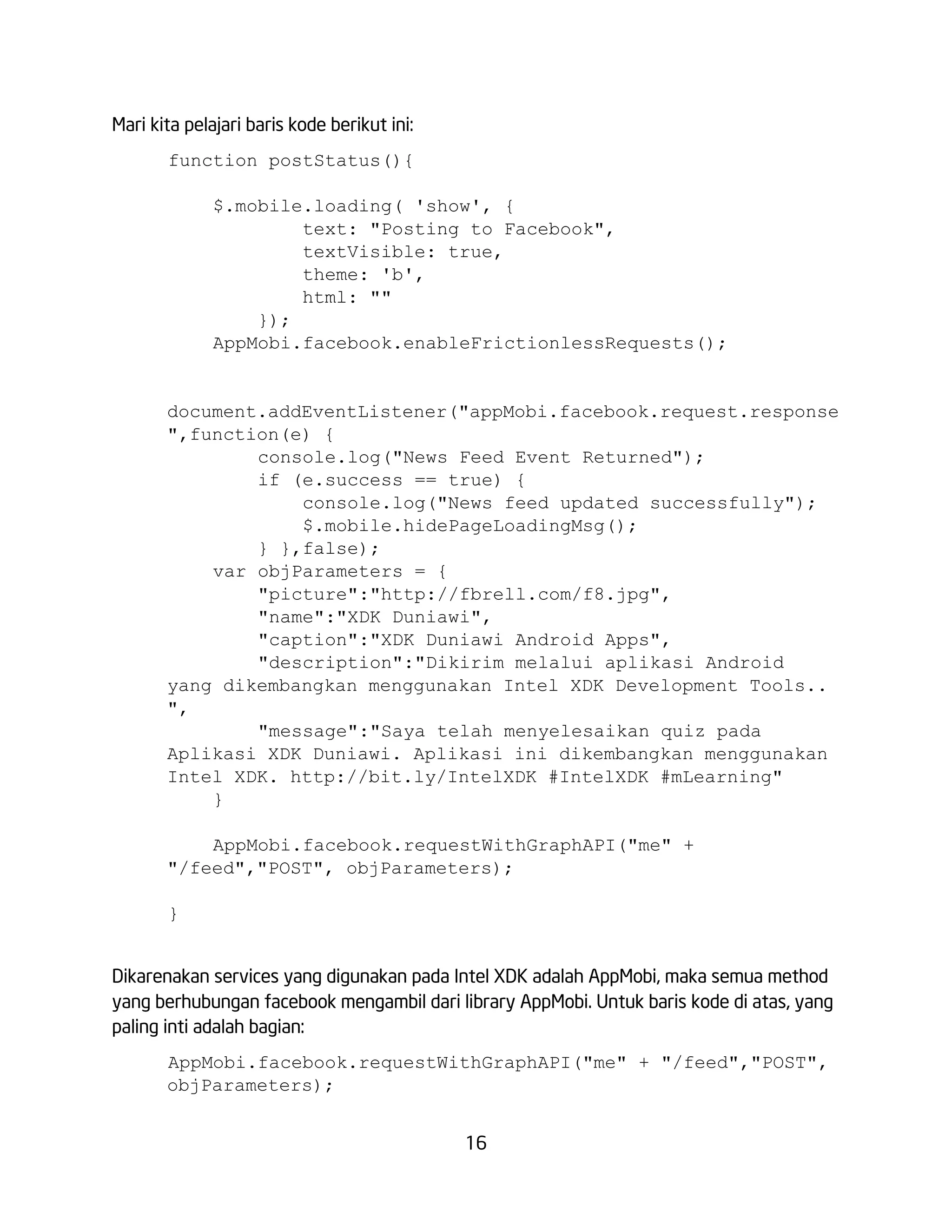 Mari kita pelajari baris kode berikut ini:
function postStatus(){
$.mobile.loading( 'show', {
text: "Posting to Facebook",
textVisible: true,
theme: 'b',
html: ""
});
AppMobi.facebook.enableFrictionlessRequests();

document.addEventListener("appMobi.facebook.request.response
",function(e) {
console.log("News Feed Event Returned");
if (e.success == true) {
console.log("News feed updated successfully");
$.mobile.hidePageLoadingMsg();
} },false);
var objParameters = {
"picture":"http://fbrell.com/f8.jpg",
"name":"XDK Duniawi",
"caption":"XDK Duniawi Android Apps",
"description":"Dikirim melalui aplikasi Android
yang dikembangkan menggunakan Intel XDK Development Tools..
",
"message":"Saya telah menyelesaikan quiz pada
Aplikasi XDK Duniawi. Aplikasi ini dikembangkan menggunakan
Intel XDK. http://bit.ly/IntelXDK #IntelXDK #mLearning"
}
AppMobi.facebook.requestWithGraphAPI("me" +
"/feed","POST", objParameters);
}
Dikarenakan services yang digunakan pada Intel XDK adalah AppMobi, maka semua method
yang berhubungan facebook mengambil dari library AppMobi. Untuk baris kode di atas, yang
paling inti adalah bagian:
AppMobi.facebook.requestWithGraphAPI("me" + "/feed","POST",
objParameters);
16

 