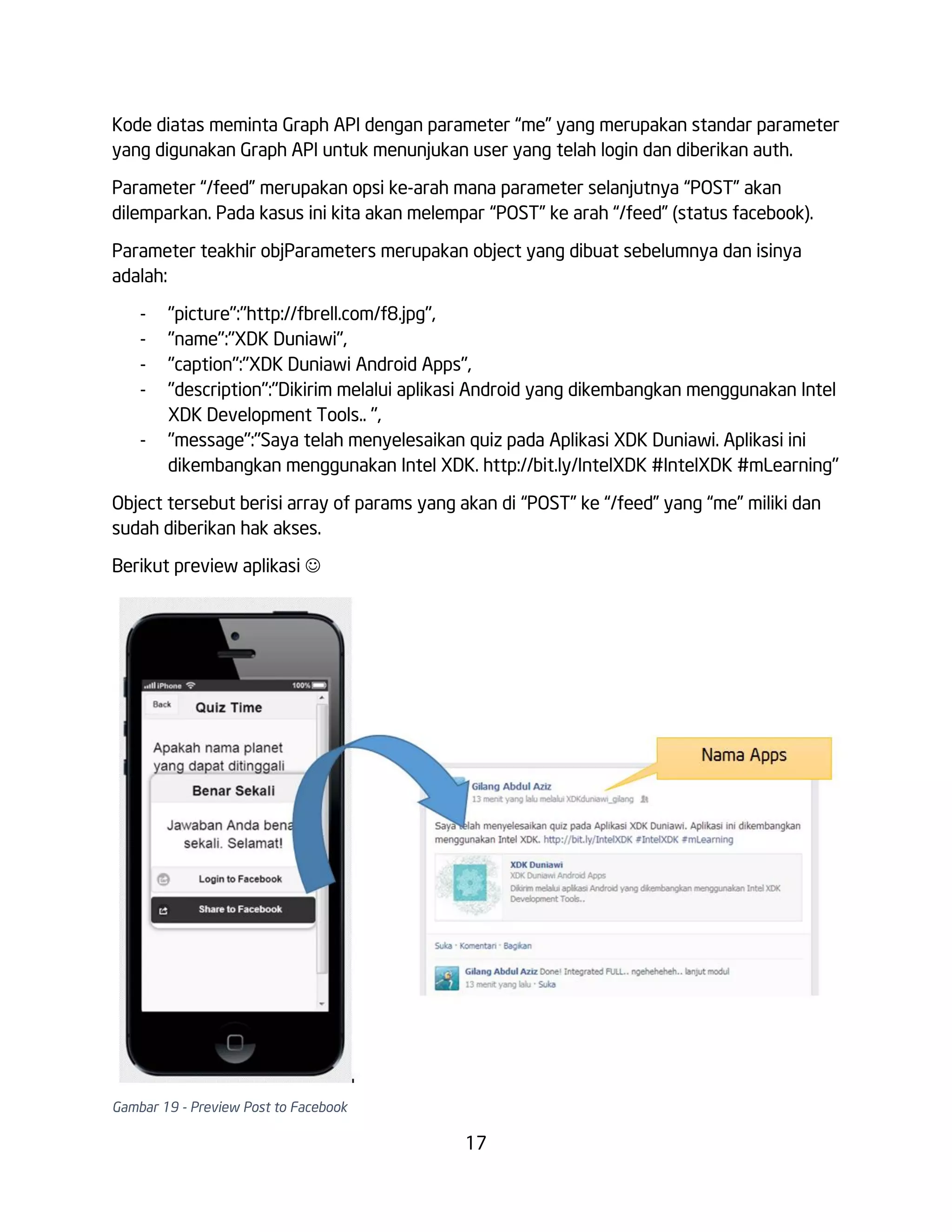 Kode diatas meminta Graph API dengan parameter “me” yang merupakan standar parameter
yang digunakan Graph API untuk menunjukan user yang telah login dan diberikan auth.
Parameter “/feed” merupakan opsi ke-arah mana parameter selanjutnya “POST” akan
dilemparkan. Pada kasus ini kita akan melempar “POST” ke arah “/feed” (status facebook).
Parameter teakhir objParameters merupakan object yang dibuat sebelumnya dan isinya
adalah:
-

"picture":"http://fbrell.com/f8.jpg",
"name":"XDK Duniawi",
"caption":"XDK Duniawi Android Apps",
"description":"Dikirim melalui aplikasi Android yang dikembangkan menggunakan Intel
XDK Development Tools.. ",
"message":"Saya telah menyelesaikan quiz pada Aplikasi XDK Duniawi. Aplikasi ini
dikembangkan menggunakan Intel XDK. http://bit.ly/IntelXDK #IntelXDK #mLearning"

Object tersebut berisi array of params yang akan di “POST” ke “/feed” yang “me” miliki dan
sudah diberikan hak akses.
Berikut preview aplikasi 

Gambar 19 - Preview Post to Facebook

17

 