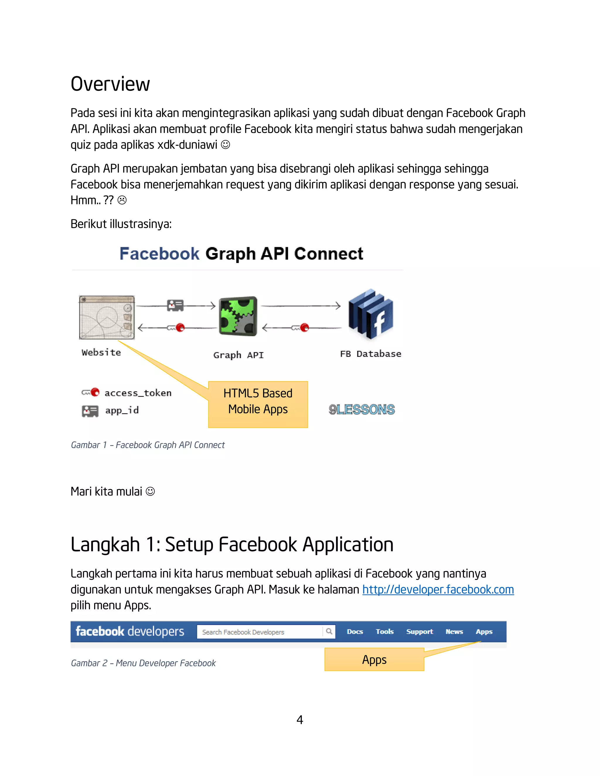 Overview
Pada sesi ini kita akan mengintegrasikan aplikasi yang sudah dibuat dengan Facebook Graph
API. Aplikasi akan membuat profile Facebook kita mengiri status bahwa sudah mengerjakan
quiz pada aplikas xdk-duniawi 
Graph API merupakan jembatan yang bisa disebrangi oleh aplikasi sehingga sehingga
Facebook bisa menerjemahkan request yang dikirim aplikasi dengan response yang sesuai.
Hmm.. ?? 
Berikut illustrasinya:

HTML5 Based
Mobile Apps
Gambar 1 – Facebook Graph API Connect

Mari kita mulai 

Langkah 1: Setup Facebook Application
Langkah pertama ini kita harus membuat sebuah aplikasi di Facebook yang nantinya
digunakan untuk mengakses Graph API. Masuk ke halaman http://developer.facebook.com
pilih menu Apps.

Apps

Gambar 2 – Menu Developer Facebook

4

 