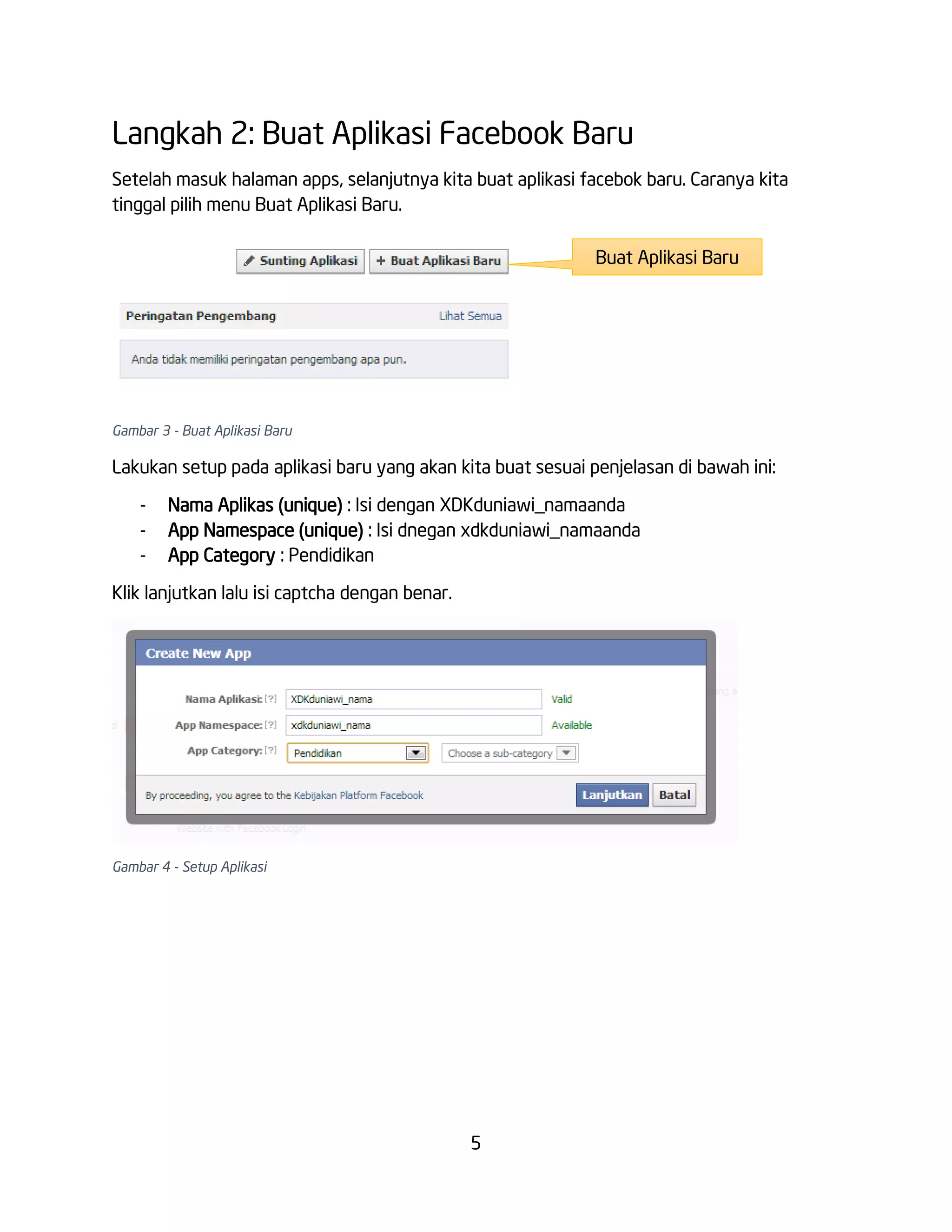 Langkah 2: Buat Aplikasi Facebook Baru
Setelah masuk halaman apps, selanjutnya kita buat aplikasi facebok baru. Caranya kita
tinggal pilih menu Buat Aplikasi Baru.
Buat Aplikasi Baru

Gambar 3 - Buat Aplikasi Baru

Lakukan setup pada aplikasi baru yang akan kita buat sesuai penjelasan di bawah ini:
-

Nama Aplikas (unique) : Isi dengan XDKduniawi_namaanda
App Namespace (unique) : Isi dnegan xdkduniawi_namaanda
App Category : Pendidikan

Klik lanjutkan lalu isi captcha dengan benar.

Gambar 4 - Setup Aplikasi

5

 