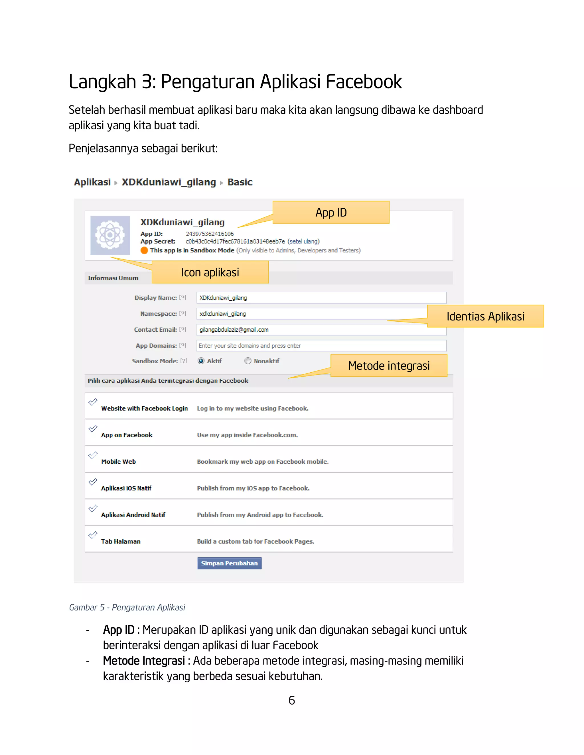 Langkah 3: Pengaturan Aplikasi Facebook
Setelah berhasil membuat aplikasi baru maka kita akan langsung dibawa ke dashboard
aplikasi yang kita buat tadi.
Penjelasannya sebagai berikut:

App ID

Icon aplikasi

Identias Aplikasi

Metode integrasi

Gambar 5 - Pengaturan Aplikasi

-

App ID : Merupakan ID aplikasi yang unik dan digunakan sebagai kunci untuk
berinteraksi dengan aplikasi di luar Facebook
Metode Integrasi : Ada beberapa metode integrasi, masing-masing memiliki
karakteristik yang berbeda sesuai kebutuhan.
6

 