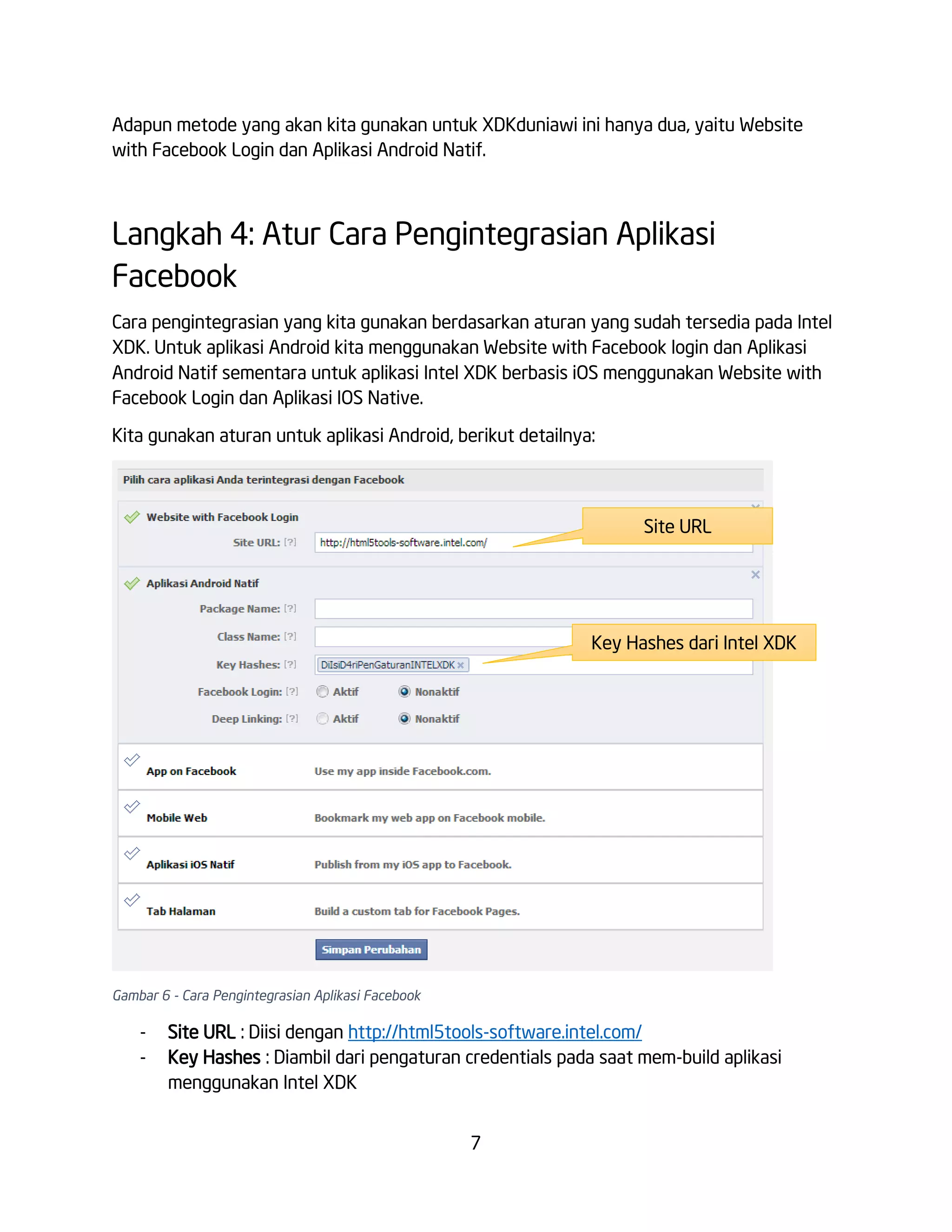 Adapun metode yang akan kita gunakan untuk XDKduniawi ini hanya dua, yaitu Website
with Facebook Login dan Aplikasi Android Natif.

Langkah 4: Atur Cara Pengintegrasian Aplikasi
Facebook
Cara pengintegrasian yang kita gunakan berdasarkan aturan yang sudah tersedia pada Intel
XDK. Untuk aplikasi Android kita menggunakan Website with Facebook login dan Aplikasi
Android Natif sementara untuk aplikasi Intel XDK berbasis iOS menggunakan Website with
Facebook Login dan Aplikasi IOS Native.
Kita gunakan aturan untuk aplikasi Android, berikut detailnya:

Site URL

Key Hashes dari Intel XDK

Gambar 6 - Cara Pengintegrasian Aplikasi Facebook

-

Site URL : Diisi dengan http://html5tools-software.intel.com/
Key Hashes : Diambil dari pengaturan credentials pada saat mem-build aplikasi
menggunakan Intel XDK
7

 