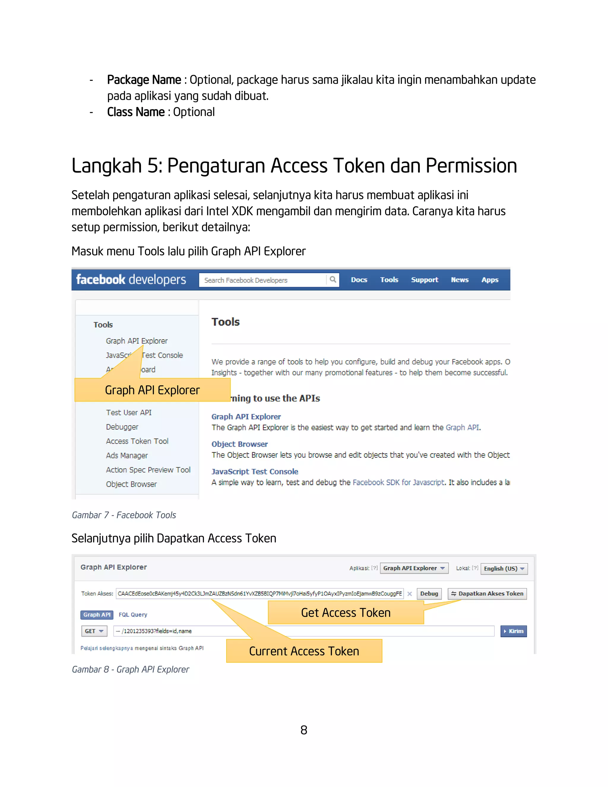 -

Package Name : Optional, package harus sama jikalau kita ingin menambahkan update
pada aplikasi yang sudah dibuat.
Class Name : Optional

Langkah 5: Pengaturan Access Token dan Permission
Setelah pengaturan aplikasi selesai, selanjutnya kita harus membuat aplikasi ini
membolehkan aplikasi dari Intel XDK mengambil dan mengirim data. Caranya kita harus
setup permission, berikut detailnya:
Masuk menu Tools lalu pilih Graph API Explorer

Graph API Explorer

Gambar 7 - Facebook Tools

Selanjutnya pilih Dapatkan Access Token

Get Access Token
Current Access Token
Gambar 8 - Graph API Explorer

8

 