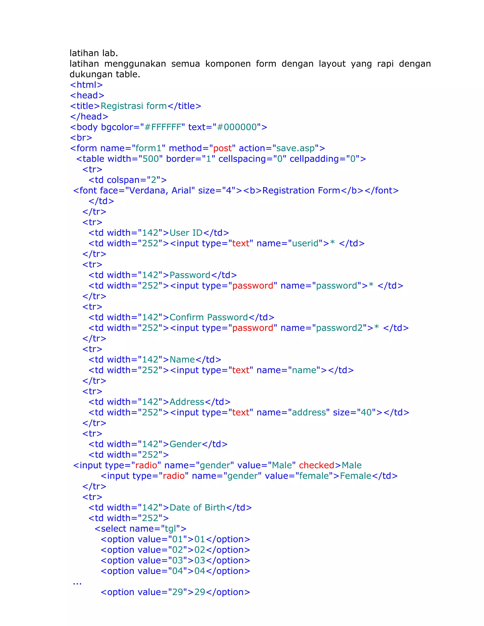 latihan lab.
latihan menggunakan semua komponen form dengan layout yang rapi dengan
dukungan table.
<html>
<head>
<title>Registrasi form</title>
</head>
<body bgcolor="#FFFFFF" text="#000000">
<br>
<form name="form1" method="post" action="save.asp">
  <table width="500" border="1" cellspacing="0" cellpadding="0">
    <tr>
     <td colspan="2">
 <font face="Verdana, Arial" size="4"><b>Registration Form</b></font>
     </td>
    </tr>
    <tr>
     <td width="142">User ID</td>
     <td width="252"><input type="text" name="userid">* </td>
    </tr>
    <tr>
     <td width="142">Password</td>
     <td width="252"><input type="password" name="password">* </td>
    </tr>
    <tr>
     <td width="142">Confirm Password</td>
     <td width="252"><input type="password" name="password2">* </td>
    </tr>
    <tr>
     <td width="142">Name</td>
     <td width="252"><input type="text" name="name"></td>
    </tr>
    <tr>
     <td width="142">Address</td>
     <td width="252"><input type="text" name="address" size="40"></td>
    </tr>
    <tr>
     <td width="142">Gender</td>
     <td width="252">
 <input type="radio" name="gender" value="Male" checked>Male
        <input type="radio" name="gender" value="female">Female</td>
    </tr>
    <tr>
     <td width="142">Date of Birth</td>
     <td width="252">
      <select name="tgl">
        <option value="01">01</option>
        <option value="02">02</option>
        <option value="03">03</option>
        <option value="04">04</option>
 ...
        <option value="29">29</option>
 