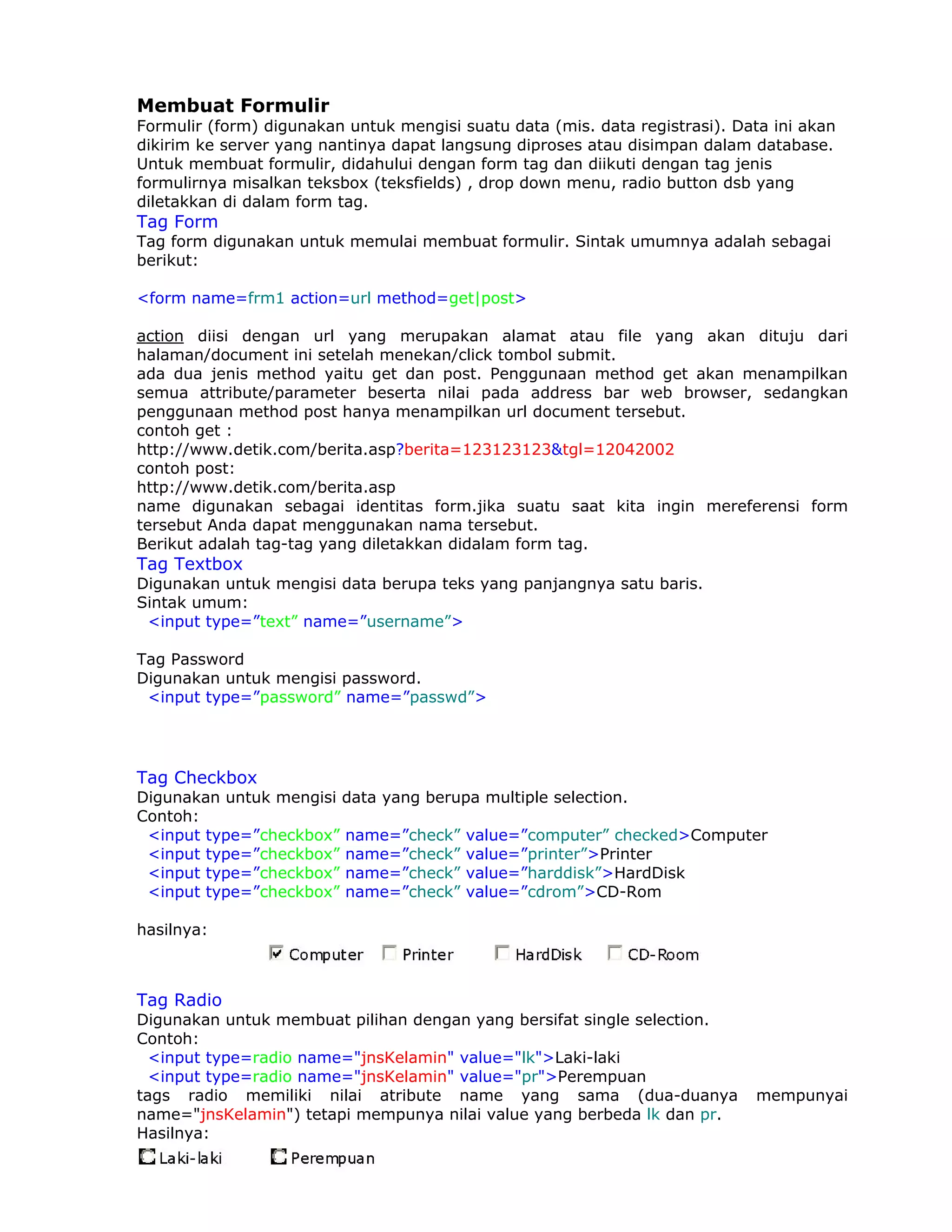Membuat Formulir
Formulir (form) digunakan untuk mengisi suatu data (mis. data registrasi). Data ini akan
dikirim ke server yang nantinya dapat langsung diproses atau disimpan dalam database.
Untuk membuat formulir, didahului dengan form tag dan diikuti dengan tag jenis
formulirnya misalkan teksbox (teksfields) , drop down menu, radio button dsb yang
diletakkan di dalam form tag.
Tag Form
Tag form digunakan untuk memulai membuat formulir. Sintak umumnya adalah sebagai
berikut:

<form name=frm1 action=url method=get|post>

action diisi dengan url yang merupakan alamat atau file yang akan dituju dari
halaman/document ini setelah menekan/click tombol submit.
ada dua jenis method yaitu get dan post. Penggunaan method get akan menampilkan
semua attribute/parameter beserta nilai pada address bar web browser, sedangkan
penggunaan method post hanya menampilkan url document tersebut.
contoh get :
http://www.detik.com/berita.asp?berita=123123123&tgl=12042002
contoh post:
http://www.detik.com/berita.asp
name digunakan sebagai identitas form.jika suatu saat kita ingin mereferensi form
tersebut Anda dapat menggunakan nama tersebut.
Berikut adalah tag-tag yang diletakkan didalam form tag.
Tag Textbox
Digunakan untuk mengisi data berupa teks yang panjangnya satu baris.
Sintak umum:
 <input type=”text” name=”username”>

Tag Password
Digunakan untuk mengisi password.
 <input type=”password” name=”passwd”>




Tag Checkbox
Digunakan untuk mengisi data yang berupa multiple selection.
Contoh:
 <input type=”checkbox” name=”check” value=”computer” checked>Computer
 <input type=”checkbox” name=”check” value=”printer”>Printer
 <input type=”checkbox” name=”check” value=”harddisk”>HardDisk
 <input type=”checkbox” name=”check” value=”cdrom”>CD-Rom

hasilnya:



Tag Radio
Digunakan untuk membuat pilihan dengan yang bersifat single selection.
Contoh:
  <input type=radio name="jnsKelamin" value="lk">Laki-laki
  <input type=radio name="jnsKelamin" value="pr">Perempuan
tags radio memiliki nilai atribute name yang sama (dua-duanya                mempunyai
name="jnsKelamin") tetapi mempunya nilai value yang berbeda lk dan pr.
Hasilnya:
 