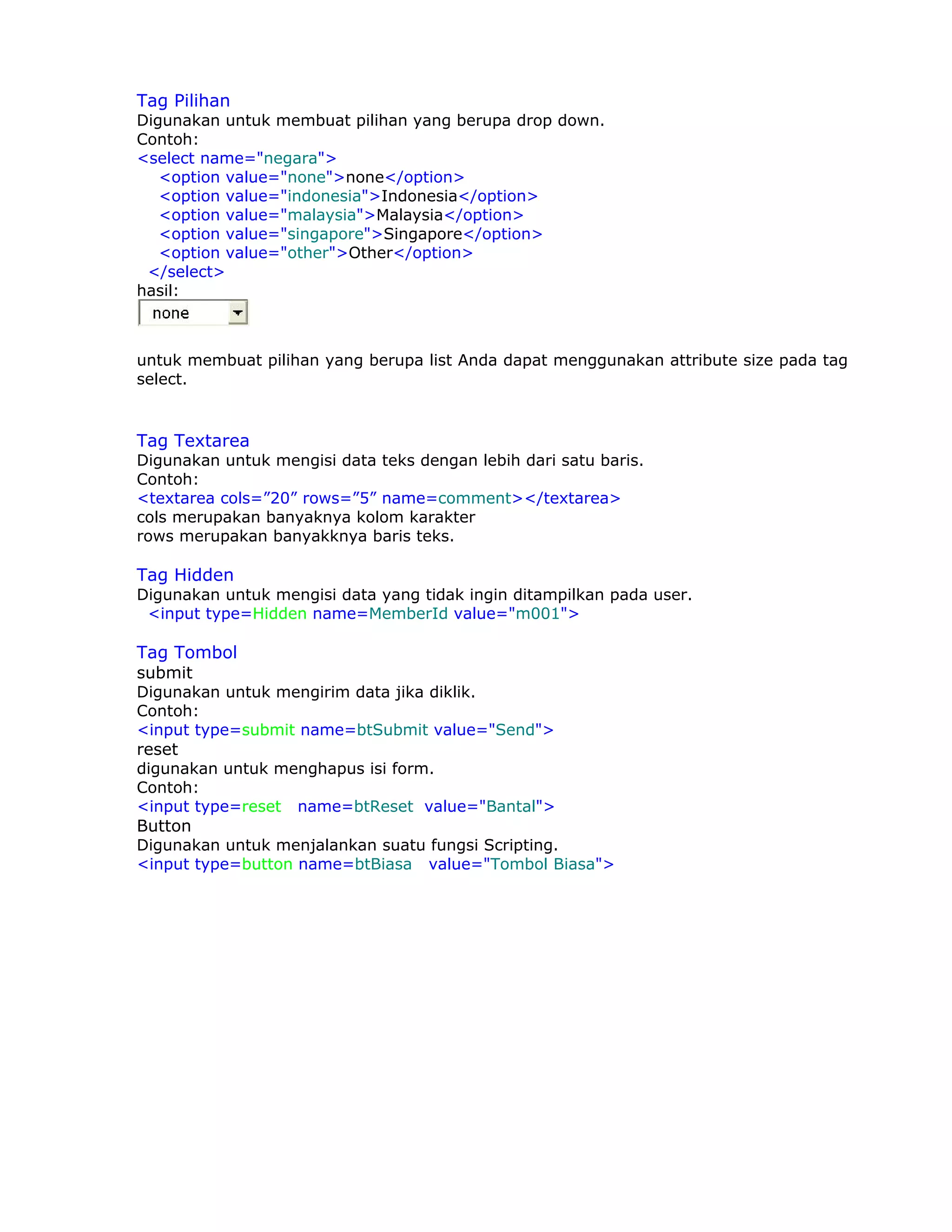 Tag Pilihan
Digunakan untuk membuat pilihan yang berupa drop down.
Contoh:
<select name="negara">
   <option value="none">none</option>
   <option value="indonesia">Indonesia</option>
   <option value="malaysia">Malaysia</option>
   <option value="singapore">Singapore</option>
   <option value="other">Other</option>
 </select>
hasil:



untuk membuat pilihan yang berupa list Anda dapat menggunakan attribute size pada tag
select.


Tag Textarea
Digunakan untuk mengisi data teks dengan lebih dari satu baris.
Contoh:
<textarea cols=”20” rows=”5” name=comment></textarea>
cols merupakan banyaknya kolom karakter
rows merupakan banyakknya baris teks.

Tag Hidden
Digunakan untuk mengisi data yang tidak ingin ditampilkan pada user.
 <input type=Hidden name=MemberId value="m001">

Tag Tombol
submit
Digunakan untuk mengirim data jika diklik.
Contoh:
<input type=submit name=btSubmit value="Send">
reset
digunakan untuk menghapus isi form.
Contoh:
<input type=reset name=btReset value="Bantal">
Button
Digunakan untuk menjalankan suatu fungsi Scripting.
<input type=button name=btBiasa value="Tombol Biasa">
 