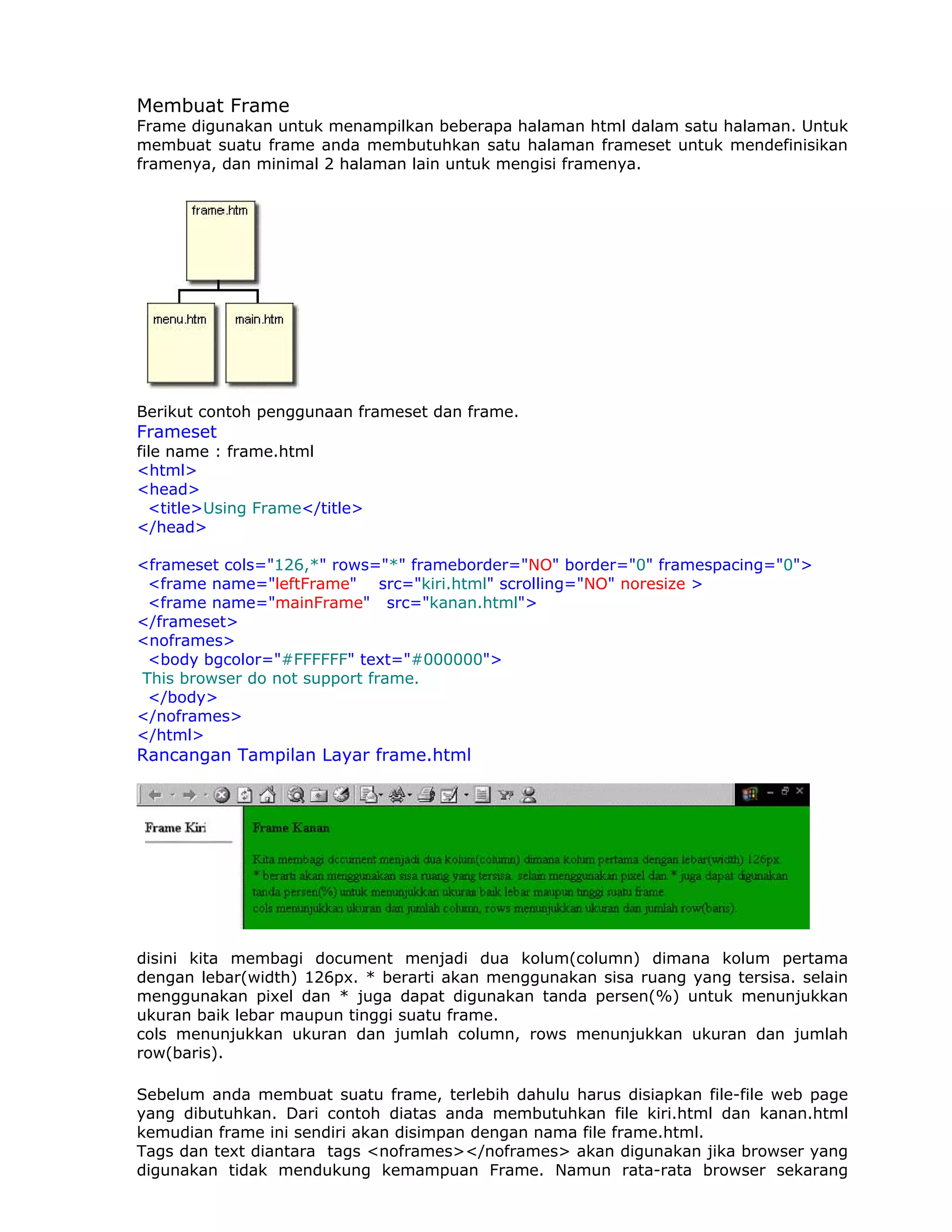 Membuat Frame
Frame digunakan untuk menampilkan beberapa halaman html dalam satu halaman. Untuk
membuat suatu frame anda membutuhkan satu halaman frameset untuk mendefinisikan
framenya, dan minimal 2 halaman lain untuk mengisi framenya.




Berikut contoh penggunaan frameset dan frame.
Frameset
file name : frame.html
<html>
<head>
  <title>Using Frame</title>
</head>

<frameset cols="126,*" rows="*" frameborder="NO" border="0" framespacing="0">
 <frame name="leftFrame" src="kiri.html" scrolling="NO" noresize >
 <frame name="mainFrame" src="kanan.html">
</frameset>
<noframes>
 <body bgcolor="#FFFFFF" text="#000000">
This browser do not support frame.
 </body>
</noframes>
</html>
Rancangan Tampilan Layar frame.html




disini kita membagi document menjadi dua kolum(column) dimana kolum pertama
dengan lebar(width) 126px. * berarti akan menggunakan sisa ruang yang tersisa. selain
menggunakan pixel dan * juga dapat digunakan tanda persen(%) untuk menunjukkan
ukuran baik lebar maupun tinggi suatu frame.
cols menunjukkan ukuran dan jumlah column, rows menunjukkan ukuran dan jumlah
row(baris).

Sebelum anda membuat suatu frame, terlebih dahulu harus disiapkan file-file web page
yang dibutuhkan. Dari contoh diatas anda membutuhkan file kiri.html dan kanan.html
kemudian frame ini sendiri akan disimpan dengan nama file frame.html.
Tags dan text diantara tags <noframes></noframes> akan digunakan jika browser yang
digunakan tidak mendukung kemampuan Frame. Namun rata-rata browser sekarang
 
