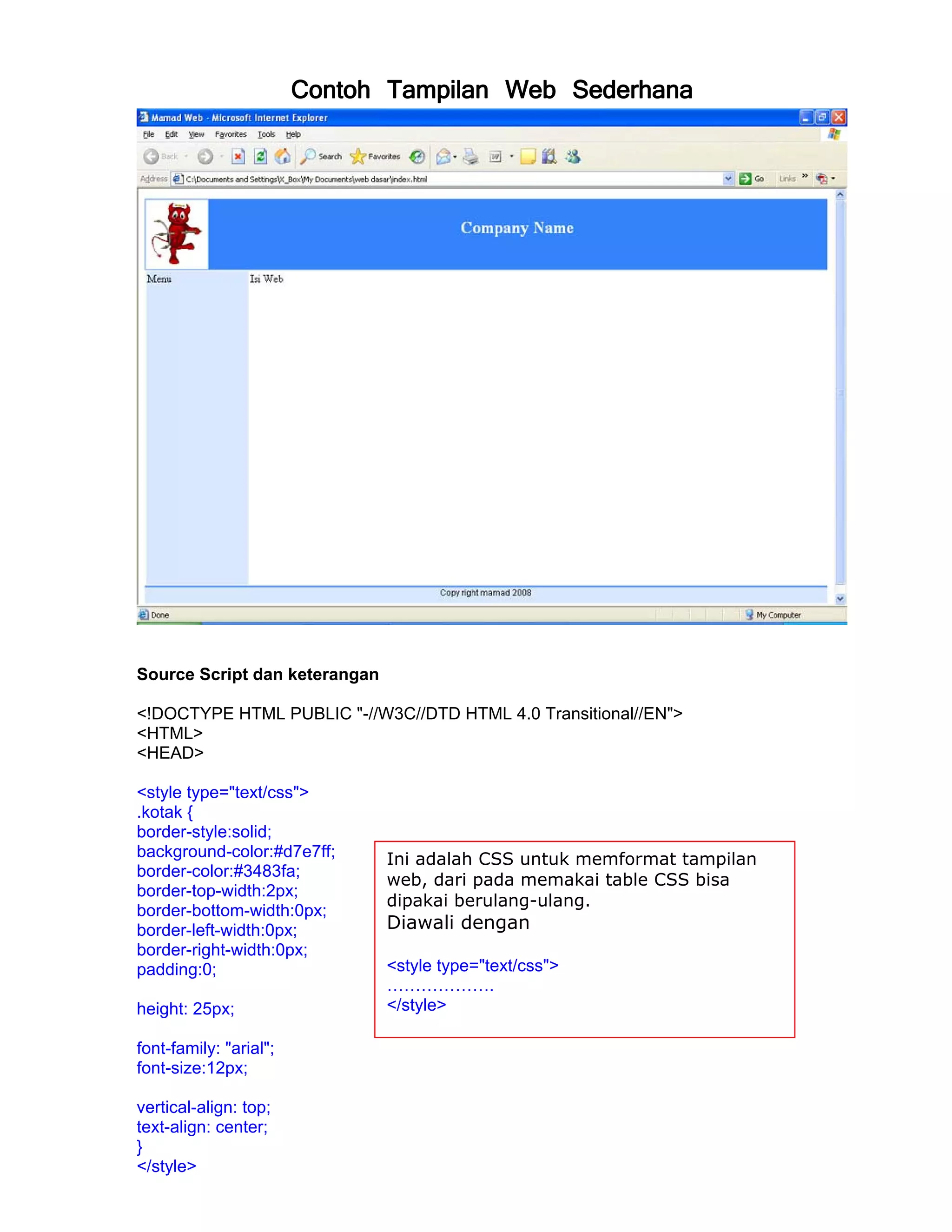 Contoh Tampilan Web Sederhana




Source Script dan keterangan

<!DOCTYPE HTML PUBLIC "-//W3C//DTD HTML 4.0 Transitional//EN">
<HTML>
<HEAD>

<style type="text/css">
.kotak {
border-style:solid;
background-color:#d7e7ff;      Ini adalah CSS untuk memformat tampilan
border-color:#3483fa;
                               web, dari pada memakai table CSS bisa
border-top-width:2px;
                               dipakai berulang-ulang.
border-bottom-width:0px;
border-left-width:0px;         Diawali dengan
border-right-width:0px;
padding:0;                     <style type="text/css">
                               ……………….
height: 25px;                  </style>

font-family: "arial";
font-size:12px;

vertical-align: top;
text-align: center;
}
</style>
 