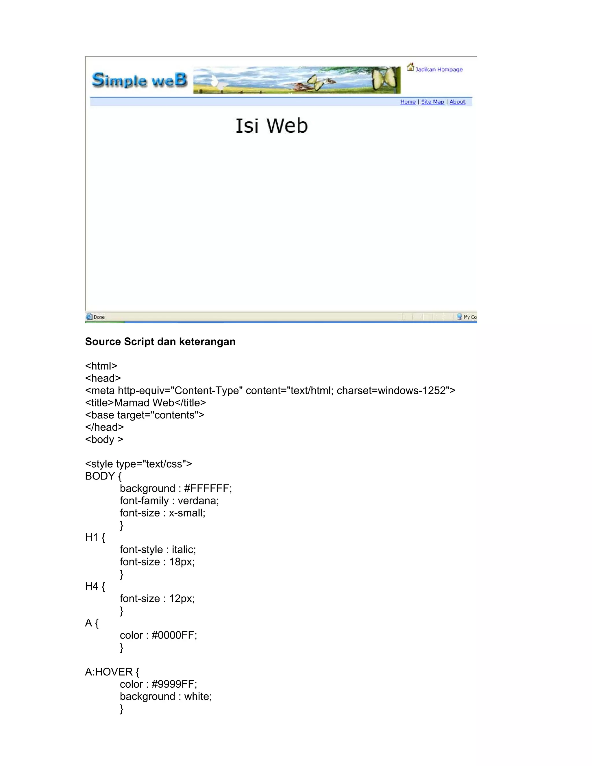 Source Script dan keterangan

<html>
<head>
<meta http-equiv="Content-Type" content="text/html; charset=windows-1252">
<title>Mamad Web</title>
<base target="contents">
</head>
<body >

<style type="text/css">
BODY {
        background : #FFFFFF;
        font-family : verdana;
        font-size : x-small;
        }
H1 {
        font-style : italic;
        font-size : 18px;
        }
H4 {
        font-size : 12px;
        }
A{
        color : #0000FF;
        }

A:HOVER {
     color : #9999FF;
     background : white;
     }
 