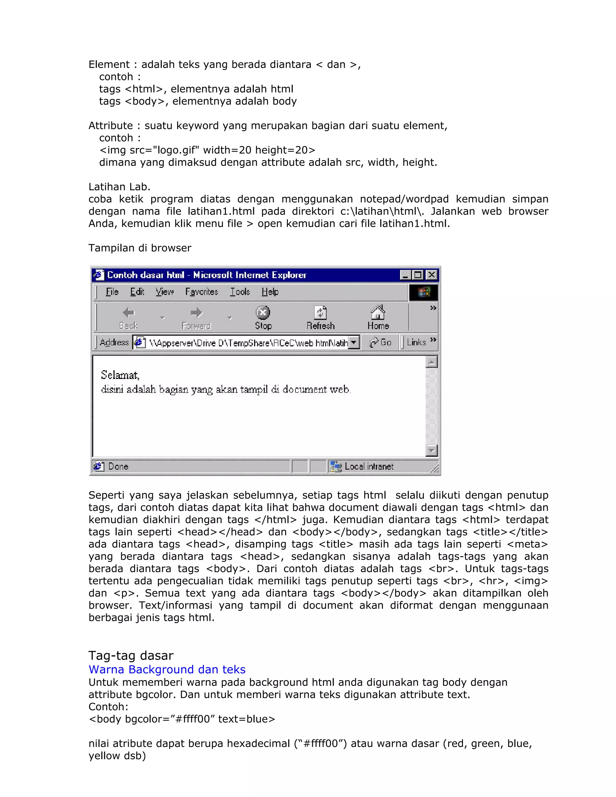 Element : adalah teks yang berada diantara < dan >,
  contoh :
  tags <html>, elementnya adalah html
  tags <body>, elementnya adalah body

Attribute : suatu keyword yang merupakan bagian dari suatu element,
  contoh :
  <img src="logo.gif" width=20 height=20>
  dimana yang dimaksud dengan attribute adalah src, width, height.

Latihan Lab.
coba ketik program diatas dengan menggunakan notepad/wordpad kemudian simpan
dengan nama file latihan1.html pada direktori c:latihanhtml. Jalankan web browser
Anda, kemudian klik menu file > open kemudian cari file latihan1.html.

Tampilan di browser




Seperti yang saya jelaskan sebelumnya, setiap tags html selalu diikuti dengan penutup
tags, dari contoh diatas dapat kita lihat bahwa document diawali dengan tags <html> dan
kemudian diakhiri dengan tags </html> juga. Kemudian diantara tags <html> terdapat
tags lain seperti <head></head> dan <body></body>, sedangkan tags <title></title>
ada diantara tags <head>, disamping tags <title> masih ada tags lain seperti <meta>
yang berada diantara tags <head>, sedangkan sisanya adalah tags-tags yang akan
berada diantara tags <body>. Dari contoh diatas adalah tags <br>. Untuk tags-tags
tertentu ada pengecualian tidak memiliki tags penutup seperti tags <br>, <hr>, <img>
dan <p>. Semua text yang ada diantara tags <body></body> akan ditampilkan oleh
browser. Text/informasi yang tampil di document akan diformat dengan menggunaan
berbagai jenis tags html.


Tag-tag dasar
Warna Background dan teks
Untuk mememberi warna pada background html anda digunakan tag body dengan
attribute bgcolor. Dan untuk memberi warna teks digunakan attribute text.
Contoh:
<body bgcolor=”#ffff00” text=blue>

nilai atribute dapat berupa hexadecimal (“#ffff00”) atau warna dasar (red, green, blue,
yellow dsb)
 
