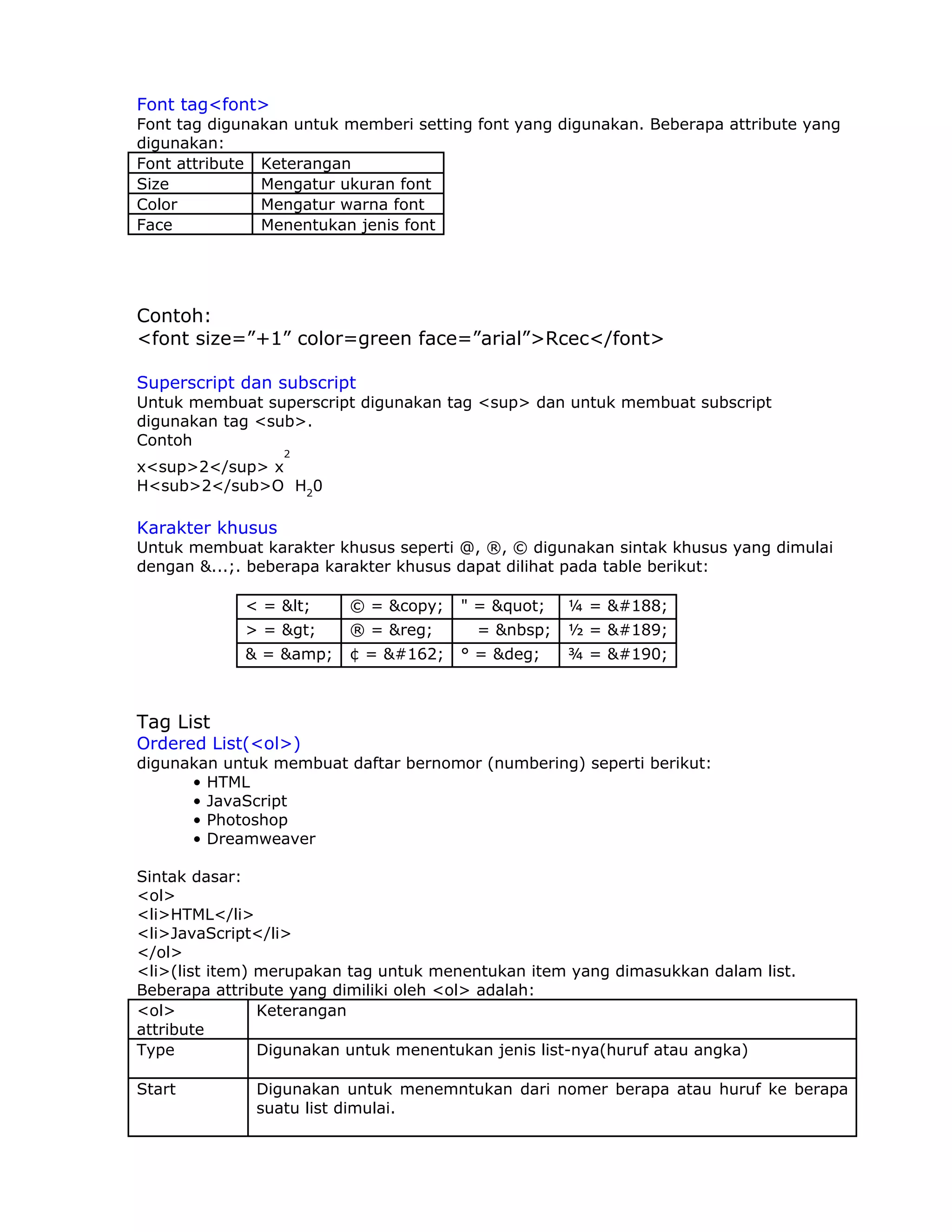 Font tag<font>
Font tag digunakan untuk memberi setting font yang digunakan. Beberapa attribute yang
digunakan:
Font attribute Keterangan
Size           Mengatur ukuran font
Color          Mengatur warna font
Face           Menentukan jenis font




Contoh:
<font size=”+1” color=green face=”arial”>Rcec</font>

Superscript dan subscript
Untuk membuat superscript digunakan tag <sup> dan untuk membuat subscript
digunakan tag <sub>.
Contoh
                  2
x<sup>2</sup> x
H<sub>2</sub>O H20

Karakter khusus
Untuk membuat karakter khusus seperti @, ®, © digunakan sintak khusus yang dimulai
dengan &...;. beberapa karakter khusus dapat dilihat pada table berikut:

             < = &lt;    © = &copy;    " = &quot;   ¼ = &#188;
             > = &gt;    ® = &reg;       = &nbsp;   ½ = &#189;
             & = &amp;   ¢ = &#162;    ° = &deg;    ¾ = &#190;



Tag List
Ordered List(<ol>)
digunakan untuk membuat daftar bernomor (numbering) seperti berikut:
      • HTML
      • JavaScript
      • Photoshop
      • Dreamweaver

Sintak dasar:
<ol>
<li>HTML</li>
<li>JavaScript</li>
</ol>
<li>(list item) merupakan tag untuk menentukan item yang dimasukkan dalam list.
Beberapa attribute yang dimiliki oleh <ol> adalah:
<ol>            Keterangan
attribute
Type            Digunakan untuk menentukan jenis list-nya(huruf atau angka)

Start         Digunakan untuk menemntukan dari nomer berapa atau huruf ke berapa
              suatu list dimulai.
 