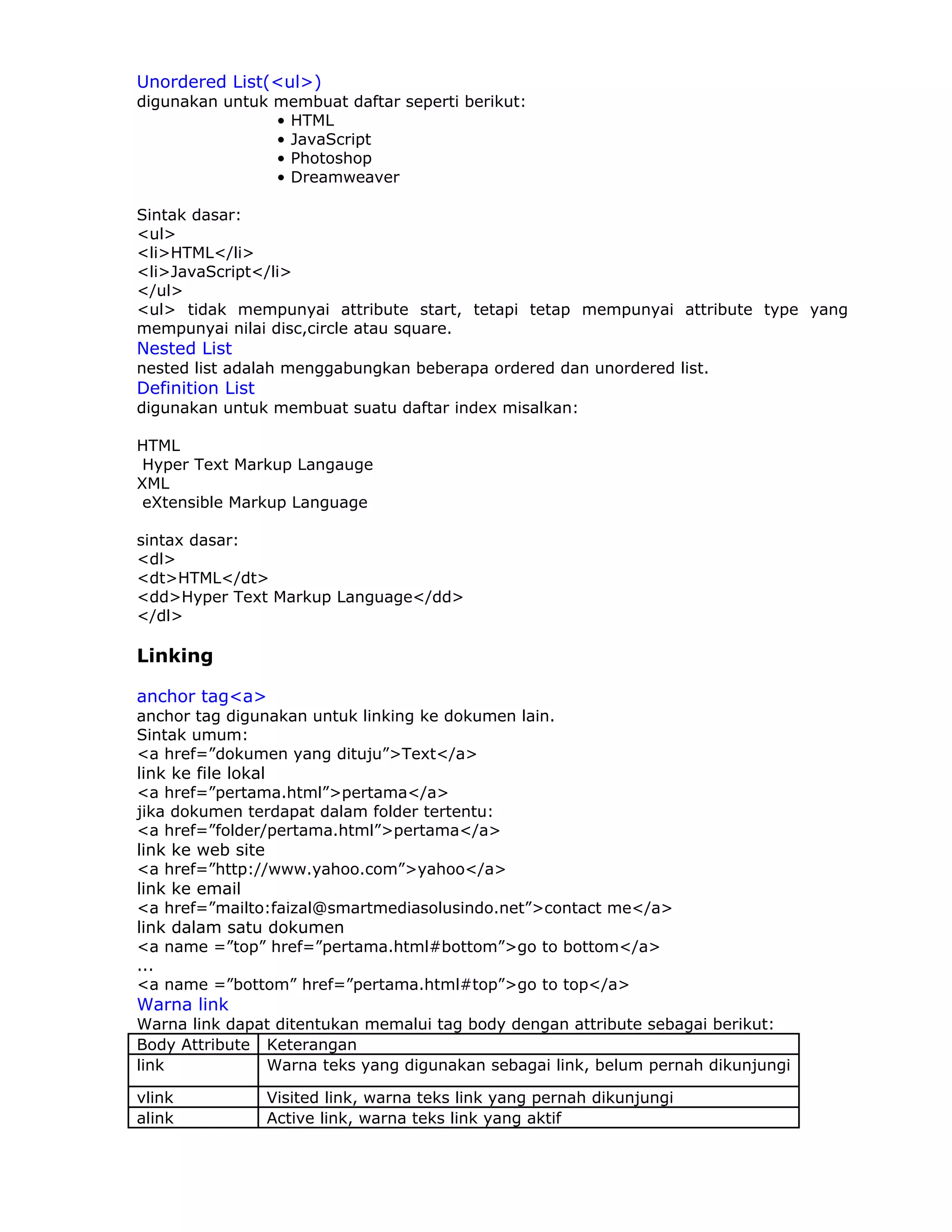 Unordered List(<ul>)
digunakan untuk membuat daftar seperti berikut:
                • HTML
                • JavaScript
                • Photoshop
                • Dreamweaver

Sintak dasar:
<ul>
<li>HTML</li>
<li>JavaScript</li>
</ul>
<ul> tidak mempunyai attribute start, tetapi tetap mempunyai attribute type yang
mempunyai nilai disc,circle atau square.
Nested List
nested list adalah menggabungkan beberapa ordered dan unordered list.
Definition List
digunakan untuk membuat suatu daftar index misalkan:

HTML
 Hyper Text Markup Langauge
XML
 eXtensible Markup Language

sintax dasar:
<dl>
<dt>HTML</dt>
<dd>Hyper Text Markup Language</dd>
</dl>

Linking

anchor tag<a>
anchor tag digunakan untuk linking ke dokumen lain.
Sintak umum:
<a href=”dokumen yang dituju”>Text</a>
link ke file lokal
<a href=”pertama.html”>pertama</a>
jika dokumen terdapat dalam folder tertentu:
<a href=”folder/pertama.html”>pertama</a>
link ke web site
<a href=”http://www.yahoo.com”>yahoo</a>
link ke email
<a href=”mailto:faizal@smartmediasolusindo.net”>contact me</a>
link dalam satu dokumen
<a name =”top” href=”pertama.html#bottom”>go to bottom</a>
...
<a name =”bottom” href=”pertama.html#top”>go to top</a>
Warna link
Warna link dapat ditentukan memalui tag body dengan attribute sebagai berikut:
Body Attribute Keterangan
link           Warna teks yang digunakan sebagai link, belum pernah dikunjungi

vlink             Visited link, warna teks link yang pernah dikunjungi
alink             Active link, warna teks link yang aktif
 